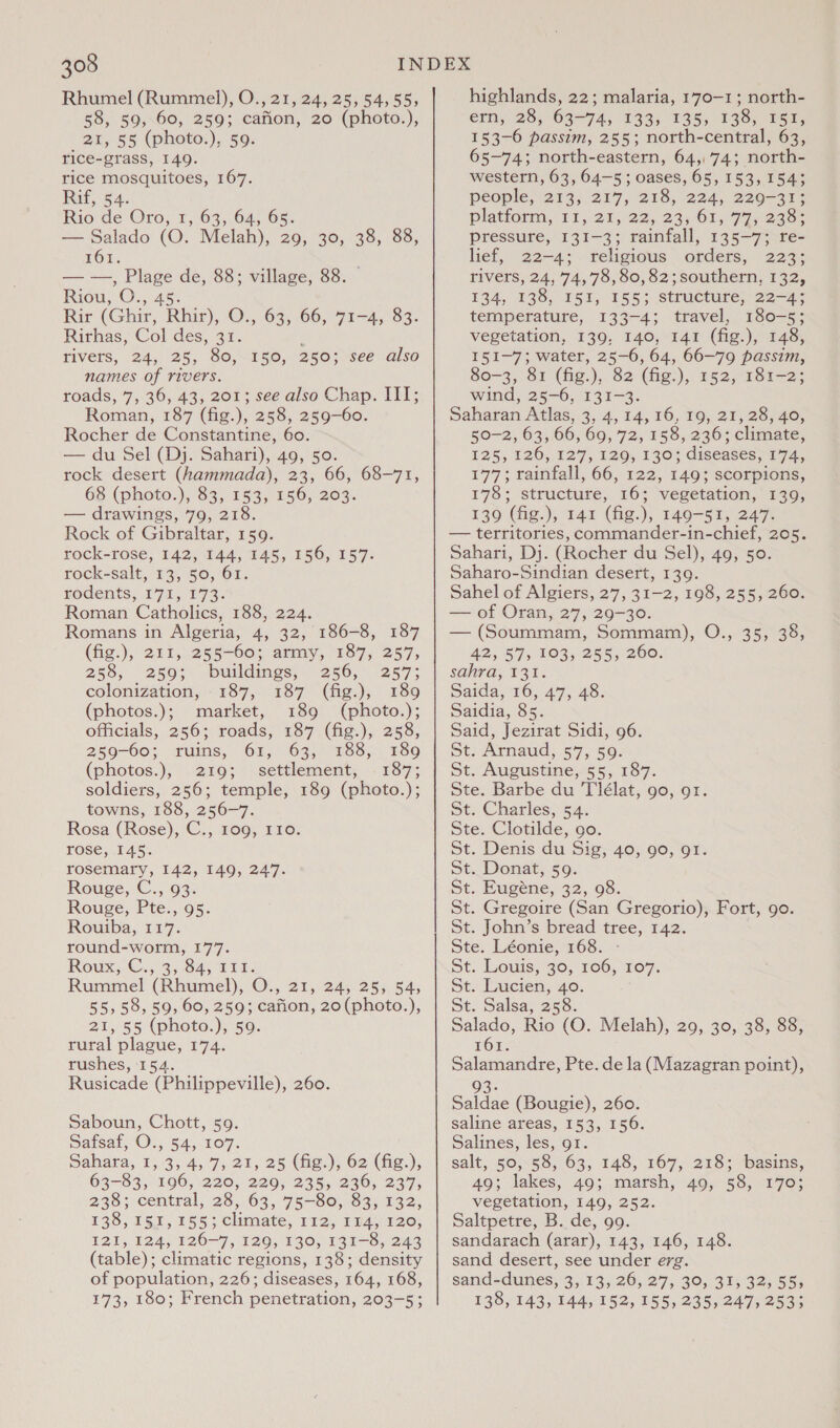 Rhumel (Rummel), O., 21, 24, 25, 54,55, 58, 59, 60, 259; cafion, 20 (photo.), _21, 55 (photo.), 59. rice-grass, 149. rice mosquitoes, 167. Rif, 54. Rio de Oro, 1, 63, 64, 65. — Salado (O. Melah), 29, 30, 38, 88, 161. ——, Seek de, 88; village, 88. Riou, O;, Rir (Ghir, ane O., 63, 66, 71-4, 83. Rirhas, Col des, 31. rivers, 24, 25, 80, names of rivers. roads, 7, 36, 43, 201; see also Chap. III; Roman, 187 (fig.), 258, 259-60. Rocher de Constantine, 60. — du Sel (Dj. Sahari), 49, 50. rock desert (hammada), 23, 66, 68-71, 68 (photo.), 83, 153, 156, 203. — drawings, 79, 218. Rock of Gibraltar, 159. rock-rose, 142, 144, 145, 156, 157. rock-salt, 13, 50, 61. rodents, 171, 173. Roman Catholics, 188, 224. Romans in Algeria, 4, 32, 186-8, 187 (fig.), 21t, 255-60; army, 187, 257) 150, 250; see also 258; 2503. buildings, 256, 257; colonization, 187, 187 (fig.), 189 (photos.); market, 189 (photo.); officials, 256; roads, 187 (fig.), 258, 259-605 ailins, (O06 ,7°8oSn 139 (photos.), 219; settlement, . 187; soldiers, 256; temple, 189 (photo.); towns, 188, 256-7. Rosa (Rose), C., 109, I10. rose, 145. rosemary, 142, 149, 247. Rouge, C., 93. Rouge, Pte., 95. Rouiba, 117. round-worm, 177. Rowx;:C..°3,.84, 120. Rummel (Rhumel), O., 21, 24, 25, 54, 55,58, 59, 60, 259; cafion, 20(photo.), 21, 55 (photo.), 59. rural plague, 174. rushes, 154. Rusicade (Philippeville), 260. Saboun, Chott, 59. Matsat, Os; 54, .6O7. Dahata, 1,3, 4, 7, 21, 25 (ig.), 62 (fie:), 63-83, 196, 220, 229, 235, 236, 237, 238; central, 28, 63, 75-80, 83, 132, 138, 151,155; climate, 112, 114, 120, 121,124, 126-7, 129, 130, 131-8, 243 (table); climatic regions, 138; density of population, 226; diseases, 164, 168, 173, 180; French penetration, 203-5; highlands, 22; malaria, 170-1; north- ern, 28, 63-74, 133, 135, 138, 151, 153-6 passim, 255; north-central, 63, 65-74; north-eastern, 64,74; north- western, 63, 64-5; oases, 65, 153,154; people;253, 217, 218, 224, 220-37; platiorn, 11.20, 22,23; Gly 77 ee pressure, 131-3; rainfall, 135-7; re- lief, 22-4; religious orders, 223; rivers, 24, 74,78, 80, 82;southern, 132, 134, 138, 151, 155; Structure, 22-4; temperature, 133-4; travel, 180-5; vegetation, 139, 140, 141 (fig.), 148, 151-7; water, 25-6, 64, 66-79 passim, 80-3, 81 (fig.), 82 (fig:), 152, 181-2; wind, 25-6, 131-3. Saharan Atlas, 3, 4,14, 16, 19, 21, 28, 40, 50-2, 63, 66, 60, 72, 158, 236; climate, 125, 126, 127, 120, 130% diseases; 474, 177; rainfall, 66, 122, 149; scorpions, 178; structure, 16; vegetation, 139, 139 (fig. ), 141 (fig.), 149-51, 247. — territories, commander-in-chief, 205. Sahari, Dj. (Rocher du Sel), 49, 50. Saharo-Sindian desert, 139. Sahel of Algiers, 27, 31-2, 198, 255, 260. — of Oran, 27, 29-30. — (Soummam, Sommam), 42, 57, 103, 255, 260. sahra, 131. Saida, 16, 47, 48. Saidia, 85. Said, Jezirat Sidi, 96. st. Arnaud, 57, 59. St. Augustine, 55, 187. Ste. Barbe du Tlélat, go, 91. St. Charles, 54. Ste. Clotilde, go. St. Denis du Sig, 40, go, 91. St. Donat, 59. St. Eugene, 32,08. St. Gregoire (San Gregorio), Fort, go. St. John’s bread tree, 142. Ste. Léonie, 168. - St: hous) 20, 106, 167. St. Lucien, 40. St. alsa, 258. Salado, Rio (O. Melah), 29, 30, 38, 88, 161. Salamandre, Pte. de la (Mazagran point), O.,-32574e; 3: Saldae (Bougie), 260. saline areas, 153, 156. Salines, les, 91. salt, 50)58, 63, 148, 167, 218%: basins, 49; lakes, 49; marsh, 49, 58, 170; vegetation, 149, 252. Saltpetre, B. de, 99. sandarach (arar), 143, 146, 148. sand desert, see under erg. sand-dunes, 3, 13, 26, 27, 30, 31, 32, 55, 138, 143, 144, 152, 155, 235, 247, 2533