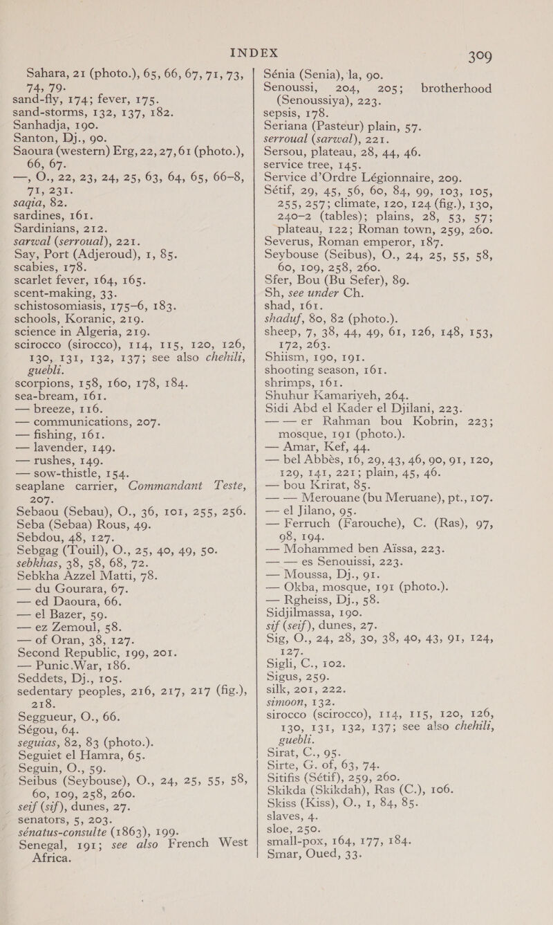 74, 79- sand-fly, 174; fever, 175. sand-storms, 132, 137, 182. Sanhadja, 190. Santon, Dj., 90. Saoura (western) Erg, 22, 27,61 (photo.), 66, 67. Tee O., 22, 23, 24, 25, 63, 64, 65, 66-8, TEL eat . saqia, 82. sardines, 161. Sardinians, 212. sarwal (serroual), 221. Say, Port (Adjeroud), 1, 85. scabies, 178. scarlet fever, 164, 165. scent-making, 33. schistosomiasis, 175-6, 183. schools, Koranic, 219. science in Algeria, 219. seiroceo! (siroccd), T14, 115, 120, 126, HOw 3%, 132, 137; see also -chehili, guebli. scorpions, 158, 160, 178, 184. sea-bream, 161. — breeze, 116. — communications, 207. — fishing, 161. — lavender, 149. — rushes, 149. — sow-thistle, 154. seaplane carrier, Commandant Teste, 207. Sebaou (Sebau), O., 36, 101, 255, 250. Seba (Sebaa) Rous, 49. Sebdou, 48, 127. Sebgag (Toul), O., 25, 40, 49, 50. sebkhas, 38, 58, 68, 72. Sebkha Azzel Matti, 78. — du Gourara, 67. — ed Daoura, 66. — el Bazer, 50. — ez Zemoul, 58. — of Oran, 38, 127. Second Republic, 199, 201. — Punic.War, 186. Seddets, Dj., 105. sedentary peoples, 216, 217, 217 (fig.), 218. peggueur, O!, 66. Ségou, 64. seguias, 82, 83 (photo.). Seguiet el Hamra, 65. Seguin, O., 59. Seibus (Seybouse), O., 24, 25, 55, 58, 60, 109, 258, 260. Be seit (sif), dunes, 27. senators, 5, 203. sénatus- Eonsulte (1863), 199. Senegal, 191; see also French West Africa. 309 Senoussi, 204, 205; brotherhood (Senoussiya), 223. sepsis, 178. Seriana (Pasteur) plain, 57. serroual (sarwal), 221. Sersou, plateau, 28, 44, 46. service tree, 145. Service d’Ordre Légionnaire, 209. Sétif, 29, 45, 56, 60, 84, 99, 103, 105, 255, 257; climate, 120, 124 (fig.), 130, 240-2 (tables);&gt; plains; 28, 53, 57; plateau, 122; Roman town, 259, 260. Severus, Roman ee 187, Seybouse (Serbus); O-,' 245 25, 55,53, 60, 109, 258, 260. Sfer, Bou (Bu Sefer), 89. Sh, see under Ch. shad, 161. shaduf, 80, 82 (photo.). sheep, 7, 38, 44, 49, 61, 126, 148, 153; 172,203. Shiism, 190, 191. shooting season, 161. shrimps, 161. Shuhur Kamariyeh, 264. Sidi Abd el Kader el Djilani, 223. —-—eer Rahman bou Kobrin, 223; mosque, 191 (photo.). — Amar, Kef, 44. — bel Abbes, 16, 29, 43, 46, 90, 91, 120, 120, 141,221 ; plain, 45, 46. — bou Krirat, 8 Si — — Merouane (bu Meruane), pt., 107. — el Jilano, 95. — Ferruch (Farouche), C. (Ras), 97, 98, 194. — Mohammed ben Aissa, 223. — — es Senouissi, 223. — Moussa, Dj., ot. — Okba, mosque, 191 (photo.). — Rgheiss, Dj., 58. Sidjilmassa, 190. sif (seif), dunes, 27. Sig, O., 24, 28, 30, 38, 40, 43, 91, 124, 127. Sigli, C., 102. Sigus, 259. silk, 201, 222. SIMOON, 132. sirocco (scirocco), I14, 115, 120, 126, 130, 131, 132, 137; see also chehilz, guebli. Sirat, Cx, 95. Sirte, G. of, 63, 74. Sitifis (Sétif), 259, 260. Skikda (Skikdah), Ras (C.), 106. Skiss (Kiss), O., 1, 84, 85. slaves, 4. sloe, 250. small-pox, 164, 177, 184. Smar, Oued, 33.