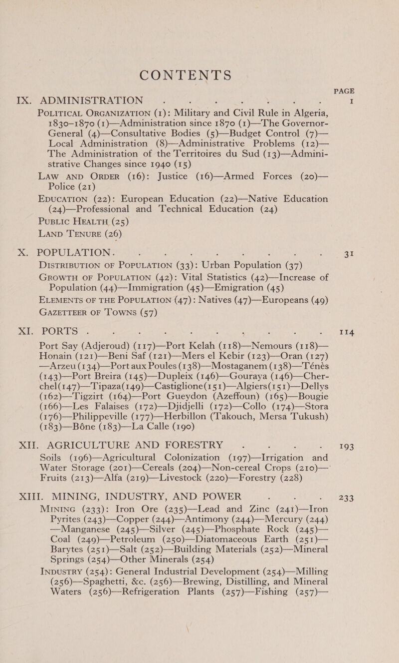 IX. x CONTENTS ADMINISTRATION POLITICAL ORGANIZATION (1): Military ae Civil Rule ; in Migerid, 1830-1870 (1)—Administration since 1870 (1)—The Governor- General (4)—Consultative Bodies (5)—Budget Control (7)— Local Administration (8)—-Administrative Problems (12)— The Administration of the Territoires du Sud (13)—Admini- strative Changes since 1940 (15) LAW AND ORDER (16): Justice (16)—Armed Forces (20)— Police (21) EDUCATION (22): European Education (22)—Native Education (24)—Professional and 'Technical Education (24) PuBLic HEALTH (25) LAND ‘TENURE (26) POPULATION. DISTRIBUTION OF POPULATION Gay: hee Poatsann ax GROWTH OF POPULATION (42): Vital Statistics (42)—Increase of Population (44)—Immigration (45)—Emigration (45) ELEMENTS OF THE POPULATION (47): Natives (47)—Europeans (49) GAZETTEER OF 'T'OWNS (57) PORES Port Say (Adjeroud) a I Fee Kelah i I a ENA ( 118)— Honain (121)—Beni Saf (121)—Mers el Kebir (123)—Oran (127) —Arzeu (134)—Port aux Poules (138)—Mostaganem (138)—Ténés (143)—Port Breira (145)—Dupleix (146)—-Gouraya (146)—Cher- chel(147)—Tipaza(149)—Castiglione(151)—Algiers(151)—Dellys (162)—Tigzirt (164)—Port Gueydon (Azeffoun) (165)—Bougie (166)—Les Falaises (172)—Dyidjelli (172)—Collo (174)—Stora (176)—Philippeville (177)—Herbillon (Takouch, Mersa Tukush) (183)—Bone (183)—La Calle (190) Soils (196)—Agricultural Colonization (eat ee cin and Fruits (213)—Alfa (219)—Livestock (220)—Forestry (228) MINING (233): Iron Ore (235)—Lead and Zinc Cua Pyrites (243)—Copper (244)—Antimony (244)—Mercury (244) —Manganese (245)—Silver (245)—Phosphate Rock (245)— Coal (249)—Petroleum (250)—Diatomaceous Earth (251)— Barytes (251)—Salt (252)—Building Materials (252)—Mineral Springs (254)—Other Minerals (254) INDUSTRY (254): General Industrial Development (254)—Miulling (256)—Spaghetti, &amp;c. (256)—Brewing, Distilling, and Mineral Waters (256)—Refrigeration Plants (257)—Fishing (257)— PAGE 31 114 193 233