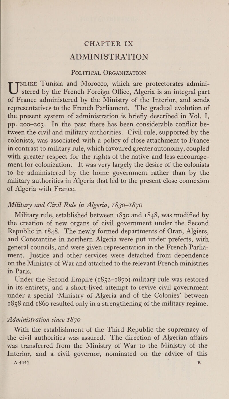  CHAPTER Ix ADMINISTRATION POLITICAL ORGANIZATION NLIKE T'unisia and Morocco, which are protectorates admini- U stered by the French Foreign Office, Algeria is an integral part of France administered by the Ministry of the Interior, and sends representatives to the French Parliament. ‘The gradual evolution of pp. 200-203. In the past there has been considerable conflict be- tween the civil and military authorities. Civil rule, supported by the colonists, was associated with a policy of close attachment to France in contrast to military rule, which favoured greater autonomy, coupled with greater respect for the rights of the native and less encourage- ment for colonization. It was very largely the desire of the colonists to be administered by the home government rather than by the military authorities in ais that led to the present close connexion of Algeria with France. Military and Civil Rule in Algeria, 1830-1870 Military rule, established between 1830 and 1848, was modified by the creation of new organs of civil government under the Second Republic in 1848. ‘The newly formed departments of Oran, Algiers, and Constantine in northern Algeria were put under prefects, with general councils, and were given representation in the French Parlia- ment. Justice and other services were detached from dependence on the Ministry of War and attached to the relevant French ministries in Paris. Under the Second Empire (1852-1870) military rule was restored in its entirety, and a short-lived attempt to revive civil government under a special ‘Ministry of Algeria and of the Colonies’ between 1858 and 1860 resulted only in a strengthening of the military regime. Adminstration since 1870 With the establishment of the Third Republic the supremacy of the civil authorities was assured. The direction of Algerian affairs was transferred from the Ministry of War to the Ministry of the Interior, and a civil governor, nominated on the advice of this A 4441 | B