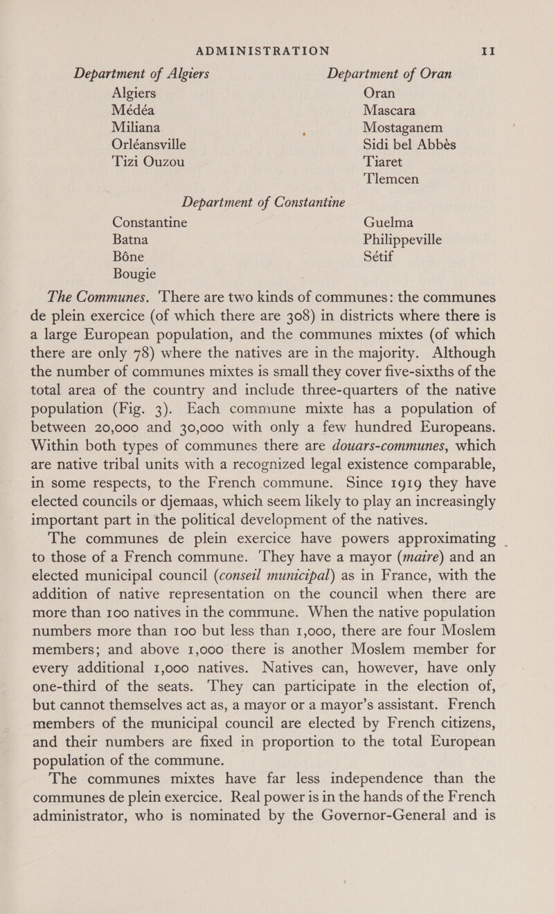 Department of Algiers Department of Oran Algiers Oran Meédéa Mascara Miliana ; Mostaganem Orléansville Sidi bel Abbés Tizi Ouzou Tiaret Tlemcen Department of Constantine Constantine Guelma Batna Philippeville Bone Sétif Bougie The Communes. ‘Vhere are two kinds of communes: the communes de plein exercice (of which there are 308) in districts where there is a large European population, and the communes mixtes (of which there are only 78) where the natives are in the majority. Although the number of communes mixtes is small they cover five-sixths of the total area of the country and include three-quarters of the native population (Fig. 3). Each commune mixte has a population of between 20,000 and 30,000 with only a few hundred Europeans. Within both types of communes there are douars-communes, which are native tribal units with a recognized legal existence comparable, in some respects, to the French commune. Since 1919 they have elected councils or djemaas, which seem likely to play an increasingly important part in the political development of the natives. The communes de plein exercice have powers approximating | to those of a French commune. They have a mayor (maire) and an elected municipal council (conseil municipal) as in France, with the addition of native representation on the council when there are more than 100 natives in the commune. When the native population numbers more than 100 but less than 1,000, there are four Moslem members; and above 1,000 there is another Moslem member for every additional 1,000 natives. Natives can, however, have only one-third of the seats. They can participate in the election of, but cannot themselves act as, a mayor or a mayor’s assistant. French members of the municipal council are elected by French citizens, and their numbers are fixed in proportion to the total European population of the commune. The communes mixtes have far less independence than the communes de plein exercice. Real power is in the hands of the French administrator, who is nominated by the Governor-General and is