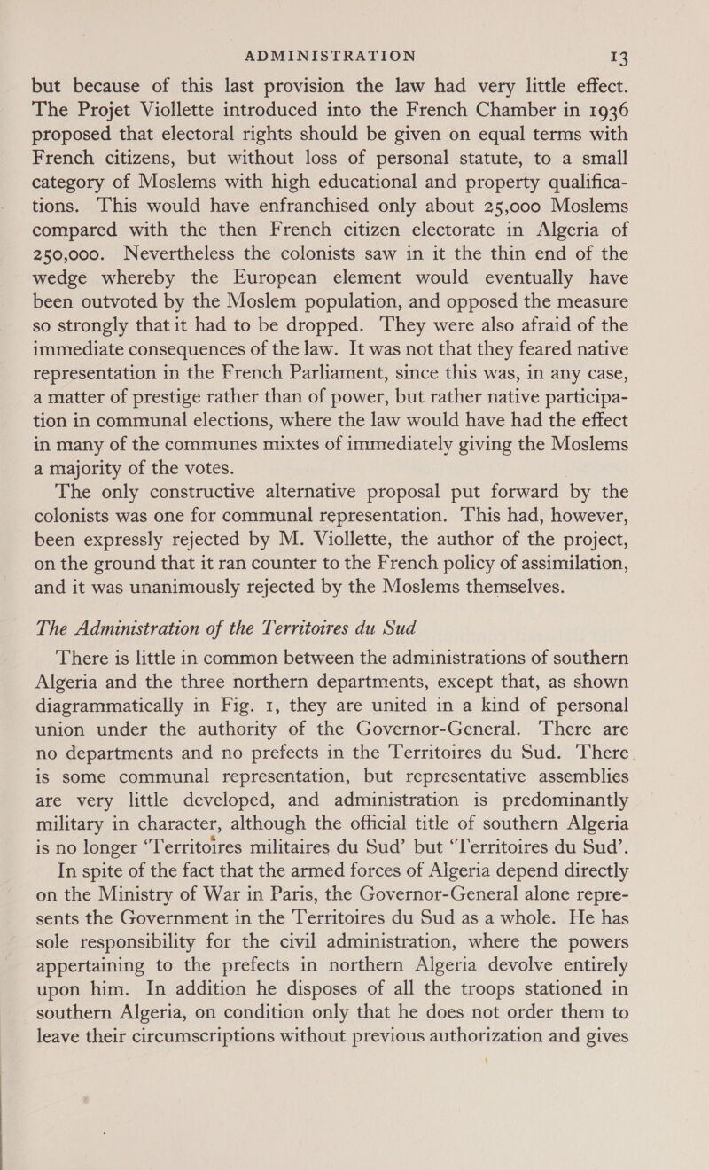 but because of this last provision the law had very little effect. The Projet Viollette introduced into the French Chamber in 1936 proposed that electoral rights should be given on equal terms with French citizens, but without loss of personal statute, to a small category of Moslems with high educational and property qualifica- tions. This would have enfranchised only about 25,000 Moslems compared with the then French citizen electorate in Algeria of 250,000. Nevertheless the colonists saw in it the thin end of the wedge whereby the European element would eventually have been outvoted by the Moslem population, and opposed the measure so strongly that it had to be dropped. ‘They were also afraid of the immediate consequences of the law. It was not that they feared native representation in the French Parliament, since this was, in any case, a matter of prestige rather than of power, but rather native participa- tion in communal elections, where the law would have had the effect in many of the communes mixtes of immediately giving the Moslems a majority of the votes. The only constructive alternative proposal put forward by the colonists was one for communal representation. This had, however, been expressly rejected by M. Viollette, the author of the project, on the ground that it ran counter to the French policy of assimilation, and it was unanimously rejected by the Moslems themselves. The Administration of the Territotres du Sud There is little in common between the administrations of southern Algeria and the three northern departments, except that, as shown diagrammatically in Fig. 1, they are united in a kind of personal union under the authority of the Governor-General. There are no departments and no prefects in the Territoires du Sud. There. is some communal representation, but representative assemblies are very little developed, and administration is predominantly military in character, although the official title of southern Algeria is no longer ‘Territoires militaires du Sud’ but ‘Territoires du Sud’. In spite of the fact that the armed forces of Algeria depend directly on the Ministry of War in Paris, the Governor-General alone repre- sents the Government in the Territoires du Sud as a whole. He has sole responsibility for the civil administration, where the powers appertaining to the prefects in northern Algeria devolve entirely upon him. In addition he disposes of all the troops stationed in southern Algeria, on condition only that he does not order them to leave their circumscriptions without previous authorization and gives