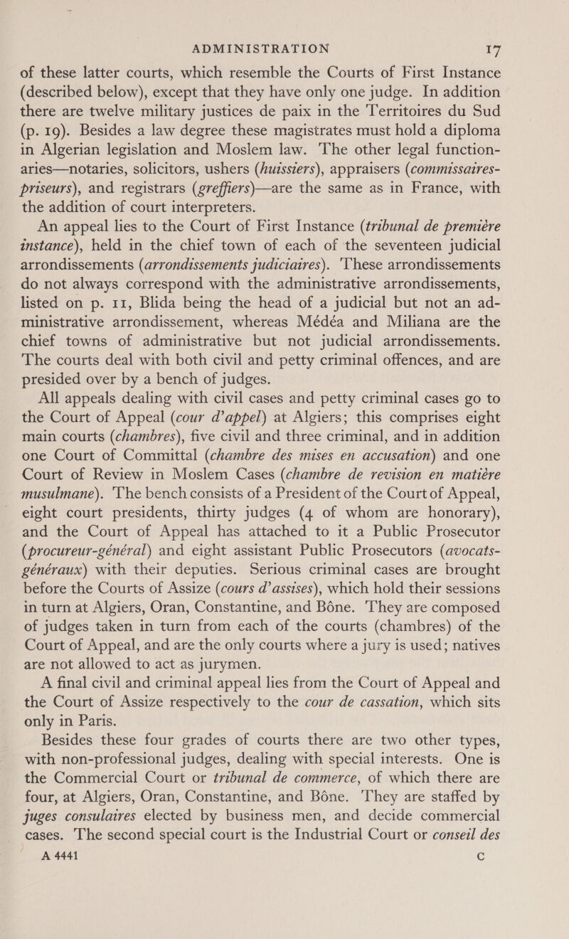 of these latter courts, which resemble the Courts of First Instance (described below), except that they have only one judge. In addition there are twelve military justices de paix in the Territoires du Sud (p. 19). Besides a law degree these magistrates must hold a diploma in Algerian legislation and Moslem law. ‘The other legal function- aries—notaries, solicitors, ushers (Auissiers), appraisers (commussatres- priseurs), and registrars (greffiers)—are the same as in France, with the addition of court interpreters. An appeal lies to the Court of First Instance (tribunal de premiére instance), held in the chief town of each of the seventeen judicial arrondissements (arrondissements judiciatres). ‘Vhese arrondissements do not always correspond with the administrative arrondissements, listed on p. 11, Blida being the head of a judicial but not an ad- ministrative arrondissement, whereas Médéa and Miailiana are the chief towns of administrative but not judicial arrondissements. The courts deal with both civil and petty criminal offences, and are presided over by a bench of judges. All appeals dealing with civil cases and petty criminal cases go to the Court of Appeal (cour d’appel) at Algiers; this comprises eight main courts (chambres), five civil and three criminal, and in addition one Court of Committal (chambre des mises en accusation) and one Court of Review in Moslem Cases (chambre de revision en matiére musulmane). ‘The bench consists of a President of the Court of Appeal, eight court presidents, thirty judges (4 of whom are honorary), and the Court of Appeal has attached to it a Public Prosecutor (procureur-général) and eight assistant Public Prosecutors (avocats- généraux) with their deputies. Serious criminal cases are brought before the Courts of Assize (cours d’assises), which hold their sessions in turn at Algiers, Oran, Constantine, and Bone. ‘They are composed of judges taken in turn from each of the courts (chambres) of the Court of Appeal, and are the only courts where a jury is used; natives are not allowed to act as jurymen. A final civil and criminal appeal lies from the Court of Appeal and the Court of Assize respectively to the cour de cassation, which sits only in Paris. Besides these four grades of courts there are two other types, with non-professional judges, dealing with special interests. One is the Commercial Court or tribunal de commerce, of which there are four, at Algiers, Oran, Constantine, and Bone. ‘They are staffed by juges consulaires elected by business men, and decide commercial cases. ‘he second special court is the Industrial Court or conseil des A 4441 C