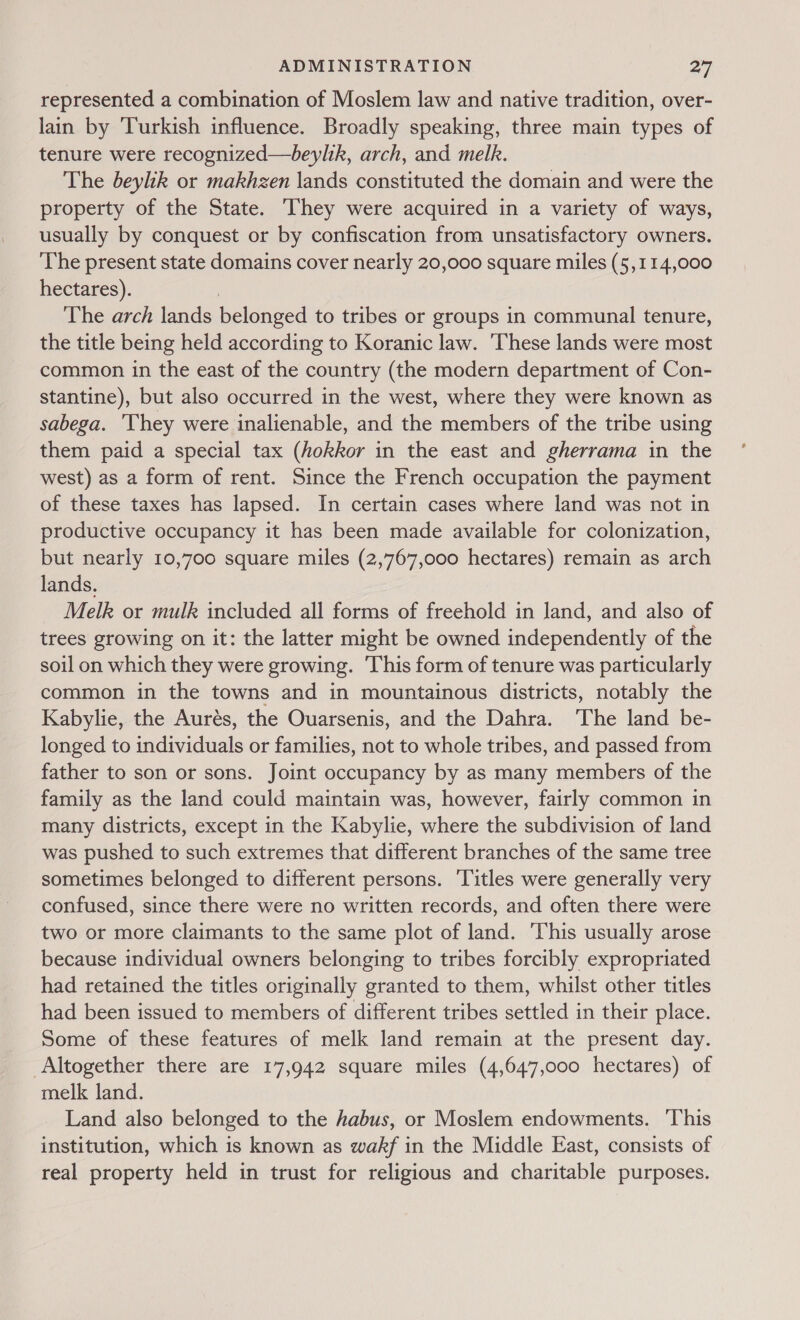 represented a combination of Moslem law and native tradition, over- lain by Turkish influence. Broadly speaking, three main types of tenure were recognized—beylik, arch, and melk. The beylik or makhzen lands constituted the domain and were the property of the State. ‘They were acquired in a variety of ways, usually by conquest or by confiscation from unsatisfactory owners. The present state domains cover nearly 20,000 square miles (5,114,000 hectares). ) The arch lands belonged to tribes or groups in communal tenure, the title being held according to Koranic law. ‘These lands were most common in the east of the country (the modern department of Con- stantine), but also occurred in the west, where they were known as sabega. They were inalienable, and the members of the tribe using them paid a special tax (hokkor in the east and gherrama in the west) as a form of rent. Since the French occupation the payment of these taxes has lapsed. In certain cases where land was not in productive occupancy it has been made available for colonization, but nearly 10,700 square miles (2,767,000 hectares) remain as arch lands. Melk or mulk included all forms of freehold in land, and also of trees growing on it: the latter might be owned independently of the soil on which they were growing. This form of tenure was particularly common in the towns and in mountainous districts, notably the Kabylie, the Aurés, the Ouarsenis, and the Dahra. ‘The land be- longed to individuals or families, not to whole tribes, and passed from father to son or sons. Joint occupancy by as many members of the family as the land could maintain was, however, fairly common in many districts, except in the Kabylie, where the subdivision of land was pushed to such extremes that different branches of the same tree sometimes belonged to different persons. ‘Titles were generally very confused, since there were no written records, and often there were two or more claimants to the same plot of land. ‘This usually arose because individual owners belonging to tribes forcibly expropriated had retained the titles originally granted to them, whilst other titles had been issued to members of different tribes settled in their place. Some of these features of melk land remain at the present day. Altogether there are 17,942 square miles (4,647,000 hectares) of melk land. Land also belonged to the habus, or Moslem endowments. ‘This institution, which is known as wakf in the Middle East, consists of real property held in trust for religious and charitable purposes.