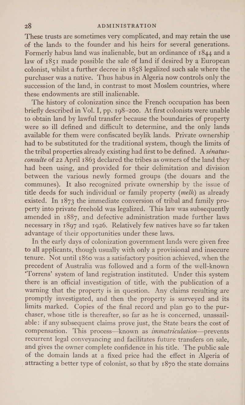 These trusts are sometimes very complicated, and may retain the use of the lands to the founder and his heirs for several generations. Formerly habus land was inalienable, but an ordinance of 1844 and a law of 1851 made possible the sale of land if desired by a European colonist, whilst a further decree in 1858 legalized such sale where the purchaser was a native. ‘Thus habus in Algeria now controls only the succession of the land, in contrast to most Moslem countries, where these endowments are still inalienable. The history of colonization since the French occupation has been briefly described in Vol. I, pp. 198-200. At first colonists were unable to obtain land by lawful transfer because the boundaries of property were so ill defined and difficult to determine, and the only lands available for them were confiscated beylik lands. Private ownership had to be substituted for the traditional system, though the limits of the tribal properties already existing had first to be defined. A sénatus- consulte of 22 April 1863 declared the tribes as owners of the land they had been using, and provided for their delimitation and division between the various newly formed groups (the douars and the communes). It also recognized private ownership by the issue of title deeds for such individual or family property (melk) as already existed. In 1873 the immediate conversion of tribal and family pro- perty into private freehold was legalized. ‘This law was subsequently amended in 1887, and defective administration made further laws necessary in 1897 and 1926. Relatively few natives have so far taken advantage of their opportunities under these laws. In the early days of colonization government lands were given free to all applicants, though usually with only a provisional and insecure tenure. Not until 1860 was a satisfactory position achieved, when the precedent of Australia was followed and a form of the well-known “Torrens’ system of land registration instituted. Under this system there is an official investigation of title, with the publication of a warning that the property is in question. Any claims resulting are promptly investigated, and then the property is surveyed and its limits marked. Copies of the final record and plan go to the pur- chaser, whose title is thereafter, so far as he is concerned, unassail- able: if any subsequent claims prove just, the State bears the cost of compensation. ‘This process—known as immatriculation—prevents recurrent legal conveyancing and facilitates future transfers on sale, and gives the owner complete confidence in his title. The public sale of the domain lands at a fixed price had the effect in Algeria of _attracting a better type of colonist, so that by 1870 the state domains