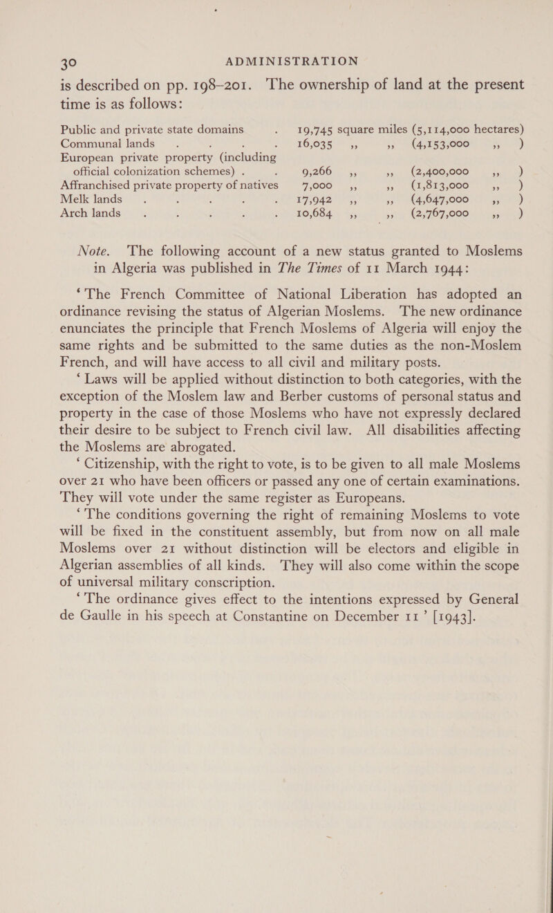 is described on pp. 198-201. ‘The ownership of land at the present time is as follows: Public and private state domains . 19,745 square miles (5,114,000 hectares) Communal lands : : d -H¥6,035 &gt; 45 3 (4515833000 ee | European private property (including official colonization schemes) . F 9;266.— *., », (2,400,000 ia oa) Affranchised private property of natives FOOO - 5, 5 (1,853,000 Ate 3) Melk lands. ; : : 17, 0ns Sf, », (4,647,000 we ty) Arch lands ; ; ; ' SP OROOGA, t55 st, (BSF O75000 seen) Note. The following account of a new status granted to Moslems in Algeria was published in The Times of 11 March 1944: “The French Committee of National Liberation has adopted an ordinance revising the status of Algerian Moslems. The new ordinance enunciates the principle that French Moslems of Algeria will enjoy the same rights and be submitted to the same duties as the non-Moslem French, and will have access to all civil and military posts. ‘Laws will be applied without distinction to both categories, with the exception of the Moslem law and Berber customs of personal status and property in the case of those Moslems who have not expressly declared their desire to be subject to French civil law. All disabilities affecting the Moslems are abrogated. ‘ Citizenship, with the right to vote, is to be given to all male Moslems over 21 who have been officers or passed any one of certain examinations. They will vote under the same register as Europeans. ‘The conditions governing the right of remaining Moslems to vote will be fixed in the constituent assembly, but from now on all male Moslems over 21 without distinction will be electors and eligible in Algerian assemblies of all kinds. They will also come within the scope of universal military conscription. ‘The ordinance gives effect to the intentions expressed by General de Gaulle in his speech at Constantine on December 11’ [1943].