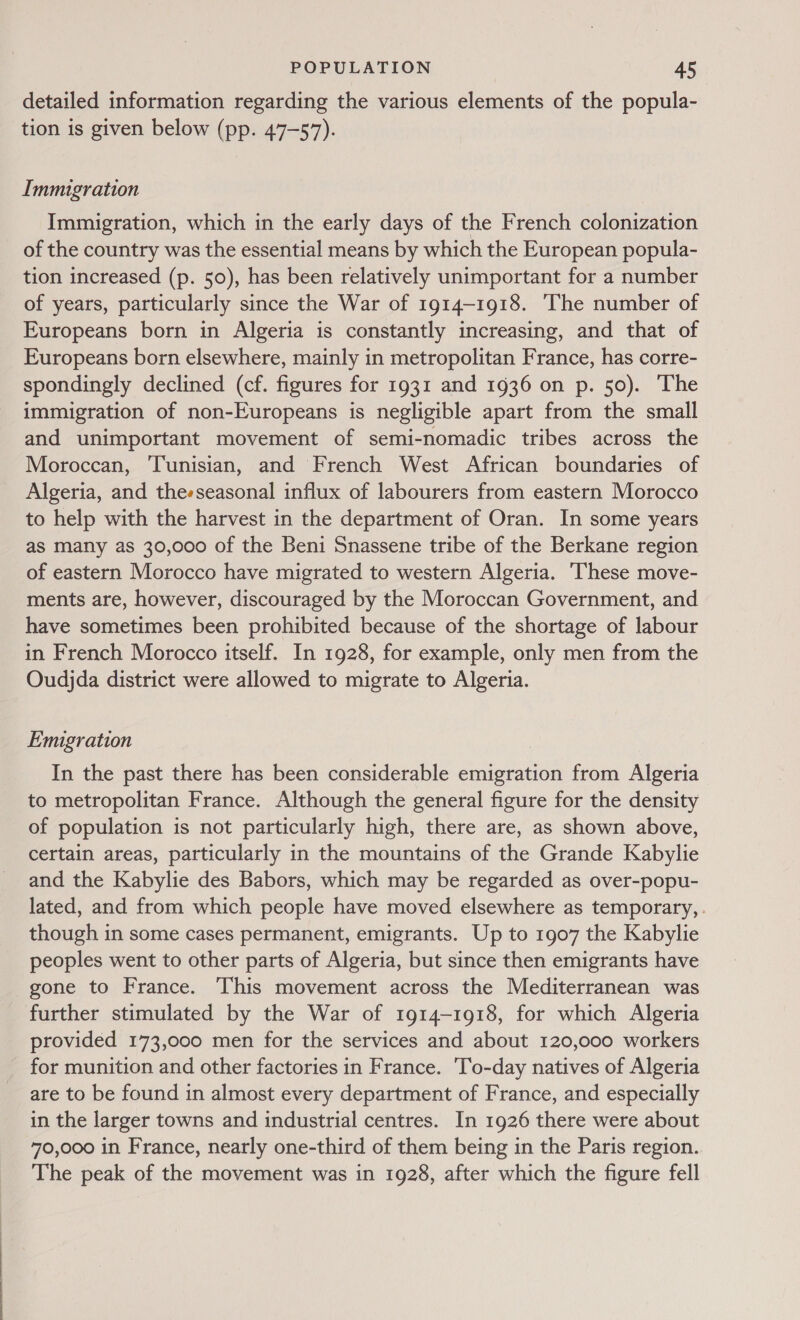 detailed information regarding the various elements of the popula- tion is given below (pp. 47-57). Immigration Immigration, which in the early days of the French colonization of the country was the essential means by which the European popula- tion increased (p. 50), has been relatively unimportant for a number of years, particularly since the War of 1914-1918. ‘The number of Europeans born in Algeria is constantly increasing, and that of Europeans born elsewhere, mainly in metropolitan France, has corre- spondingly declined (cf. figures for 1931 and 1936 on p. 50). The immigration of non-Europeans is negligible apart from the small and unimportant movement of semi-nomadic tribes across the Moroccan, Tunisian, and French West African boundaries of Algeria, and theeseasonal influx of labourers from eastern Morocco to help with the harvest in the department of Oran. In some years as many as 30,000 of the Beni Snassene tribe of the Berkane region of eastern Morocco have migrated to western Algeria. ‘hese move- ments are, however, discouraged by the Moroccan Government, and have sometimes been prohibited because of the shortage of labour in French Morocco itself. In 1928, for example, only men from the Oudjda district were allowed to migrate to Algeria. Emigration In the past there has been considerable emigration from Algeria to metropolitan France. Although the general figure for the density of population is not particularly high, there are, as shown above, certain areas, particularly in the mountains of the Grande Kabylie and the Kabylie des Babors, which may be regarded as over-popu- lated, and from which people have moved elsewhere as temporary, . though in some cases permanent, emigrants. Up to 1907 the Kabylie peoples went to other parts of Algeria, but since then emigrants have gone to France. This movement across the Mediterranean was further stimulated by the War of 1914-1918, for which Algeria provided 173,000 men for the services and about 120,000 workers _ for munition and other factories in France. To-day natives of Algeria are to be found in almost every department of France, and especially in the larger towns and industrial centres. In 1926 there were about 70,000 in France, nearly one-third of them being in the Paris region. The peak of the movement was in 1928, after which the figure fell