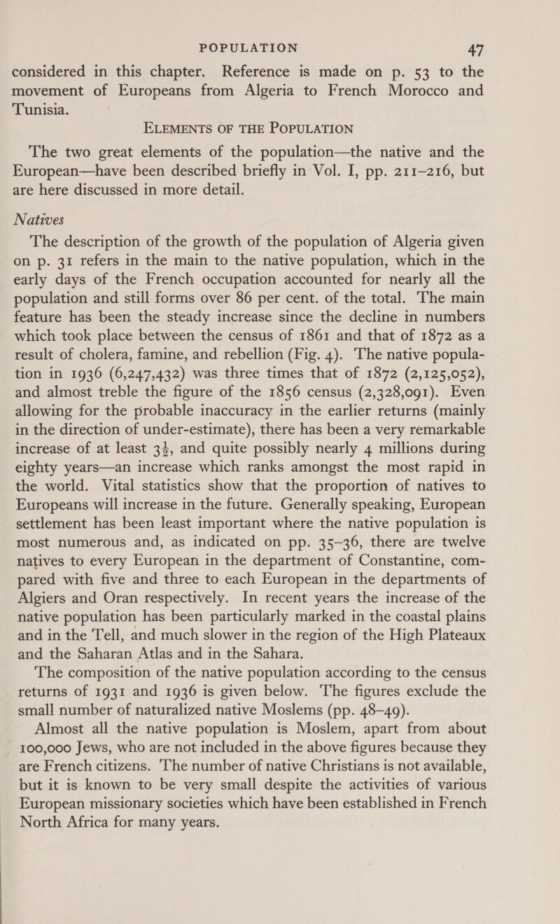 considered in this chapter. Reference is made on p. 53 to the movement of Europeans from Algeria to French Morocco and Tunisia. ELEMENTS OF THE POPULATION The two great elements of the population—the native and the European—have been described briefly in Vol. I, pp. 211-216, but are here discussed in more detail. Natives The description of the growth of the population of Algeria given on p. 31 refers in the main to the native population, which in the early days of the French occupation accounted for nearly all the population and still forms over 86 per cent. of the total. The main feature has been the steady increase since the decline in numbers which took place between the census of 1861 and that of 1872 as a result of cholera, famine, and rebellion (Fig. 4). The native popula- tion in 1936 (6,247,432) was three times that of 1872 (2,125,052), and almost treble the figure of the 1856 census (2,328,091). Even allowing for the probable inaccuracy in the earlier returns (mainly in the direction of under-estimate), there has been a very remarkable increase of at least 34, and quite possibly nearly 4 millions during eighty years—an increase which ranks amongst the most rapid in the world. Vital statistics show that the proportion of natives to Europeans will increase in the future. Generally speaking, European settlement has been least important where the native population is most numerous and, as indicated on pp. 35-36, there are twelve natives to every European in the department of Constantine, com- pared with five and three to each European in the departments of Algiers and Oran respectively. In recent years the increase of the native population has been particularly marked in the coastal plains and in the Tell, and much slower in the region of the High Plateaux and the Saharan Atlas and in the Sahara. The composition of the native population according to the census returns of 1931 and 1936 is given below. The figures exclude the small number of naturalized native Moslems (pp. 48-49). Almost all the native population is Moslem, apart from about 100,000 Jews, who are not included in the above figures because they are French citizens. ‘The number of native Christians is not available, but it is known to be very small despite the activities of various European missionary societies which have been established in French North Africa for many years.
