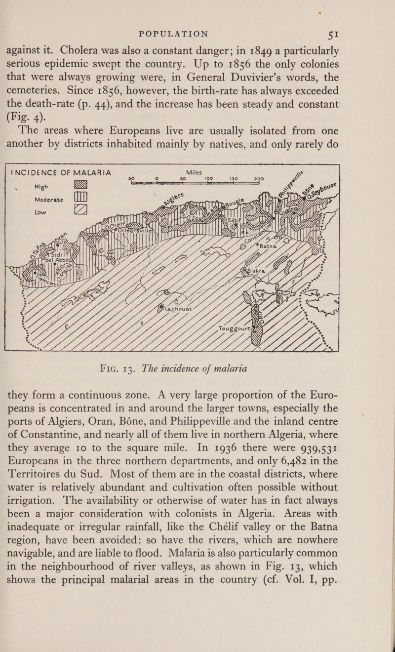 against it. Cholera was also a constant danger; in 1849 a particularly serious epidemic swept the country. Up to 1856 the only colonies that were always growing were, in General Duvivier’s words, the cemeteries. Since 1856, however, the birth-rate has always exceeded the death-rate (p. 44), and the increase has been steady and constant (Fig. 4). The areas where Europeans live are usually isolated from one another by districts inhabited mainly by natives, and only rarely do  {INCIDENCE OF MALARIA oF High                       { Ss Al Moderate (mM) or : | S Wy &amp; Ne ATTEN f RW \\ S L ow SB A SS RAN &lt;8 RN HT Les WTS 19     mt OH            Z) »   i RYT NY. ait Q KR BS: aa e LY Leas WONG nil BIS KRSES sind ities NeeeaaZ te   Ss iO bal Sie | NY) Ca ‘ D Nis it S Nest Abbas NSN     b a S x e S mel y N YY y IN WY 7% S iT S qams SHINE RS Se i) RON 31) z ce, ms : gee Lig A: o,    wh yt tex teat tt Poet aa « x a * they form a continuous zone. A very large proportion of the Euro- peans is concentrated in and around the larger towns, especially the ports of Algiers, Oran, Bone, and Philippeville and the inland centre of Constantine, and nearly all of them live in northern Algeria, where they average 10 to the square mile. In 1936 there were 939,531 Europeans in the three northern departments, and only 6,482 in the Territoires du Sud. Most of them are in the coastal districts, where water is relatively abundant and cultivation often possible without irrigation. ‘The availability or otherwise of water has in fact always _been a major consideration with colonists in Algeria. Areas with inadequate or irregular rainfall, like the Chélif valley or the Batna region, have been avoided: so have the rivers, which are nowhere navigable, and are liable to flood. Malaria is also particularly common in the neighbourhood of river valleys, as shown in Fig. 13, which shows the principal malarial areas in the country (cf. Vol. I, pp. 