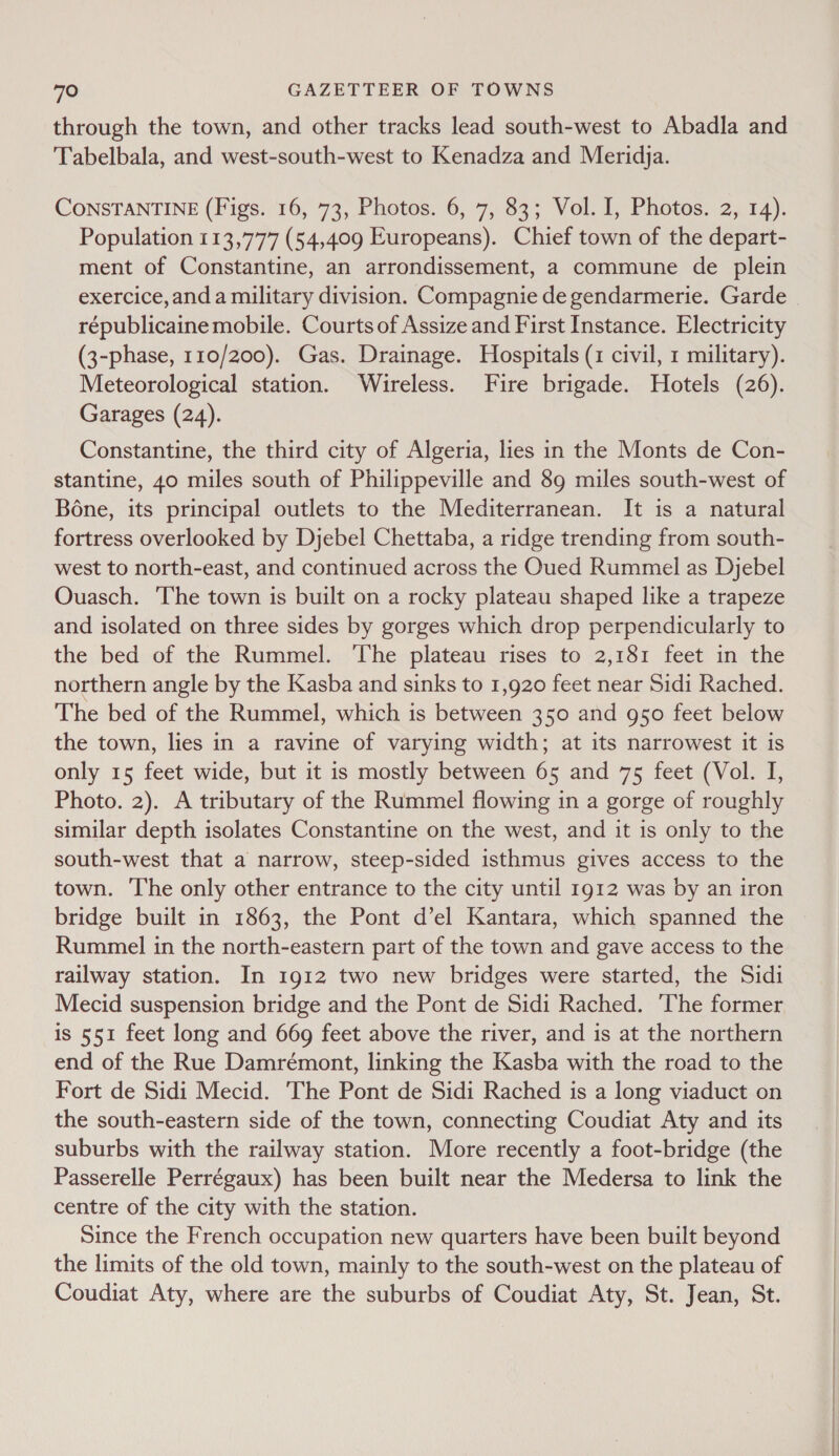 through the town, and other tracks lead south-west to Abadla and Tabelbala, and west-south-west to Kenadza and Meridja. CONSTANTINE (Figs. 16, 73, Photos. 6, 7, 83; Vol. I, Photos. 2, 14). Population 113,777 (54,409 Europeans). Chief town of the depart- ment of Constantine, an arrondissement, a commune de plein exercice, anda military division. Compagnie de gendarmerie. Garde républicaine mobile. Courts of Assize and First Instance. Electricity (3-phase, 110/200). Gas. Drainage. Hospitals (1 civil, 1 military). Meteorological station. Wireless. Fire brigade. Hotels (26). Garages (24). Constantine, the third city of Algeria, lies in the Monts de Con- stantine, 40 miles south of Philippeville and 89 miles south-west of Bone, its principal outlets to the Mediterranean. It is a natural fortress overlooked by Djebel Chettaba, a ridge trending from south- west to north-east, and continued across the Oued Rummel as Djebel Ouasch. The town is built on a rocky plateau shaped like a trapeze and isolated on three sides by gorges which drop perpendicularly to the bed of the Rummel. ‘The plateau rises to 2,181 feet in the northern angle by the Kasba and sinks to 1,920 feet near Sidi Rached. The bed of the Rummel, which is between 350 and g50 feet below the town, lies in a ravine of varying width; at its narrowest it is only 15 feet wide, but it is mostly between 65 and 75 feet (Vol. I, Photo. 2). A tributary of the Rummel flowing in a gorge of roughly similar depth isolates Constantine on the west, and it is only to the south-west that a narrow, steep-sided isthmus gives access to the town. The only other entrance to the city until 1912 was by an iron bridge built in 1863, the Pont d’el Kantara, which spanned the Rummel in the north-eastern part of the town and gave access to the railway station. In 1912 two new bridges were started, the Sidi Mecid suspension bridge and the Pont de Sidi Rached. ‘The former is 551 feet long and 669 feet above the river, and is at the northern end of the Rue Damrémont, linking the Kasba with the road to the Fort de Sidi Mecid. The Pont de Sidi Rached is a long viaduct on the south-eastern side of the town, connecting Coudiat Aty and its suburbs with the railway station. More recently a foot-bridge (the Passerelle Perrégaux) has been built near the Medersa to link the centre of the city with the station. Since the French occupation new quarters have been built beyond the limits of the old town, mainly to the south-west on the plateau of Coudiat Aty, where are the suburbs of Coudiat Aty, St. Jean, St.