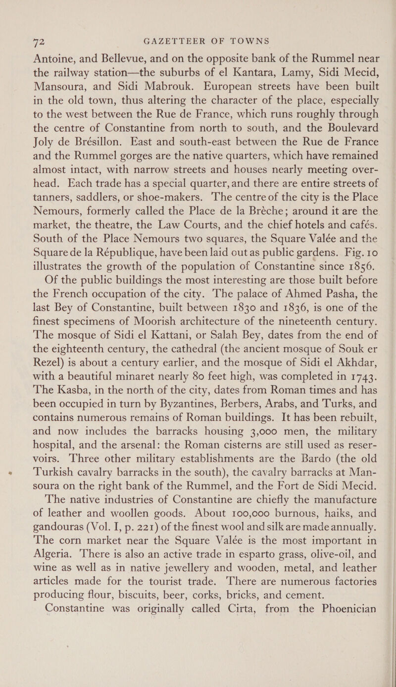 Antoine, and Bellevue, and on the opposite bank of the Rummel near the railway station—the suburbs of el Kantara, Lamy, Sidi Mecid, Mansoura, and Sidi Mabrouk. European streets have been built in the old town, thus altering the character of the place, especially to the west between the Rue de France, which runs roughly through the centre of Constantine from north to south, and the Boulevard Joly de Brésillon. East and south-east between the Rue de France and the Rummel gorges are the native quarters, which have remained almost intact, with narrow streets and houses nearly meeting over- head. Each trade has a special quarter, and there are entire streets of tanners, saddlers, or shoe-makers. ‘The centre of the city is the Place Nemours, formerly called the Place de la Bréche; around it are the. market, the theatre, the Law Courts, and the chief hotels and cafés. South of the Place Nemours two squares, the Square Valée and the Square de la République, have been laid out as public gardens. Fig. 10 illustrates the growth of the population of Constantine since 1856. Of the public buildings the most interesting are those built before the French occupation of the city. The palace of Ahmed Pasha, the last Bey of Constantine, built between 1830 and 1836, is one of the finest specimens of Moorish architecture of the nineteenth century. The mosque of Sidi el Kattani, or Salah Bey, dates from the end of the eighteenth century, the cathedral (the ancient mosque of Souk er Rezel) is about a century earlier, and the mosque of Sidi el Akhdar, with a beautiful minaret nearly 80 feet high, was completed in 1743. The Kasba, in the north of the city, dates from Roman times and has been occupied in turn by Byzantines, Berbers, Arabs, and Turks, and contains numerous remains of Roman buildings. It has been rebuilt, and now includes the barracks housing 3,000 men, the military hospital, and the arsenal: the Roman cisterns are still used as reser- voirs. Three other military establishments are the Bardo (the old Turkish cavalry barracks in the south), the cavalry barracks at Man- soura on the right bank of the Rummel, and the Fort de Sidi Mecid. The native industries of Constantine are chiefly the manufacture of leather and woollen goods. About 100,000 burnous, haiks, and gandouras (Vol. I, p. 221) of the finest wool and silk are made annually. The corn market near the Square Valée is the most important in Algeria. There is also an active trade in esparto grass, olive-oil, and wine as well as in native jewellery and wooden, metal, and leather articles made for the tourist trade. There are numerous factories producing flour, biscuits, beer, corks, bricks, and cement. Constantine was originally called Cirta, from the Phoenician