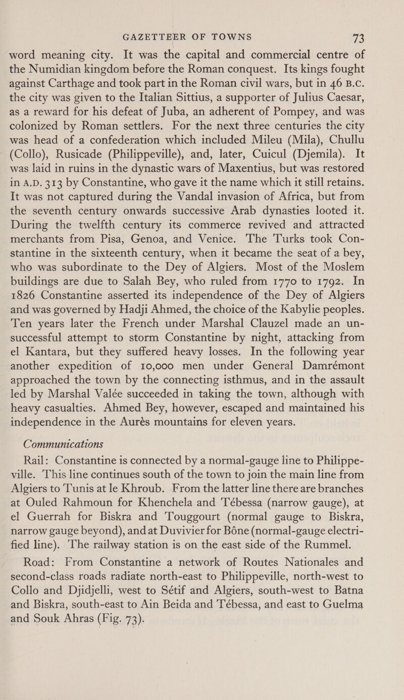 word meaning city. It was the capital and commercial centre of the Numidian kingdom before the Roman conquest. Its kings fought against Carthage and took part in the Roman civil wars, but in 46 B.c. the city was given to the Italian Sittius, a supporter of Julius Caesar, as a reward for his defeat of Juba, an adherent of Pompey, and was colonized by Roman settlers. For the next three centuries the city was head of a confederation which included Mileu (Mila), Chullu (Collo), Rusicade (Philippeville), and, later, Cuicul (Djemila). It was laid in ruins in the dynastic wars of Maxentius, but was restored in A.D. 313 by Constantine, who gave it the name which it still retains. It was not captured during the Vandal invasion of Africa, but from the seventh century onwards successive Arab dynasties looted it. During the twelfth century its commerce revived and attracted merchants from Pisa, Genoa, and Venice. The Turks took Con- stantine in the sixteenth century, when it became the seat of a bey, who was subordinate to the Dey of Algiers. Most of the Moslem buildings are due to Salah Bey, who ruled from 1770 to 1792. In 1826 Constantine asserted its independence of the Dey of Algiers and was governed by Hadji Ahmed, the choice of the Kabylie peoples. Ten years later the French under Marshal Clauzel made an un- successful attempt to storm Constantine by night, attacking from el Kantara, but they suffered heavy losses. In the following year another expedition of 10,000 men under General Damrémont approached the town by the connecting isthmus, and in the assault led by Marshal Valée succeeded in taking the town, although with heavy casualties. Ahmed Bey, however, escaped and maintained his independence in the Aurés mountains for eleven years. Communications Rail: Constantine is connected by a normal-gauge line to Philippe- ville. This line continues south of the town to join the main line from Algiers to ‘Tunis at le Khroub. From the latter line there are branches at Ouled Rahmoun for Khenchela and 'Tébessa (narrow gauge), at el Guerrah for Biskra and 'Touggourt (normal gauge to Biskra, narrow gauge beyond), and at Duvivier for Bone (normal-gauge electri- fied line). ‘The railway station is on the east side of the Rummel. Road: From Constantine a network of Routes Nationales and second-class roads radiate north-east to Philippeville, north-west to Collo and Djyidjelli, west to Sétif and Algiers, south-west to Batna and Biskra, south-east to Ain Beida and 'Tébessa, and east to Guelma and Souk Ahras (Fig. 73). |