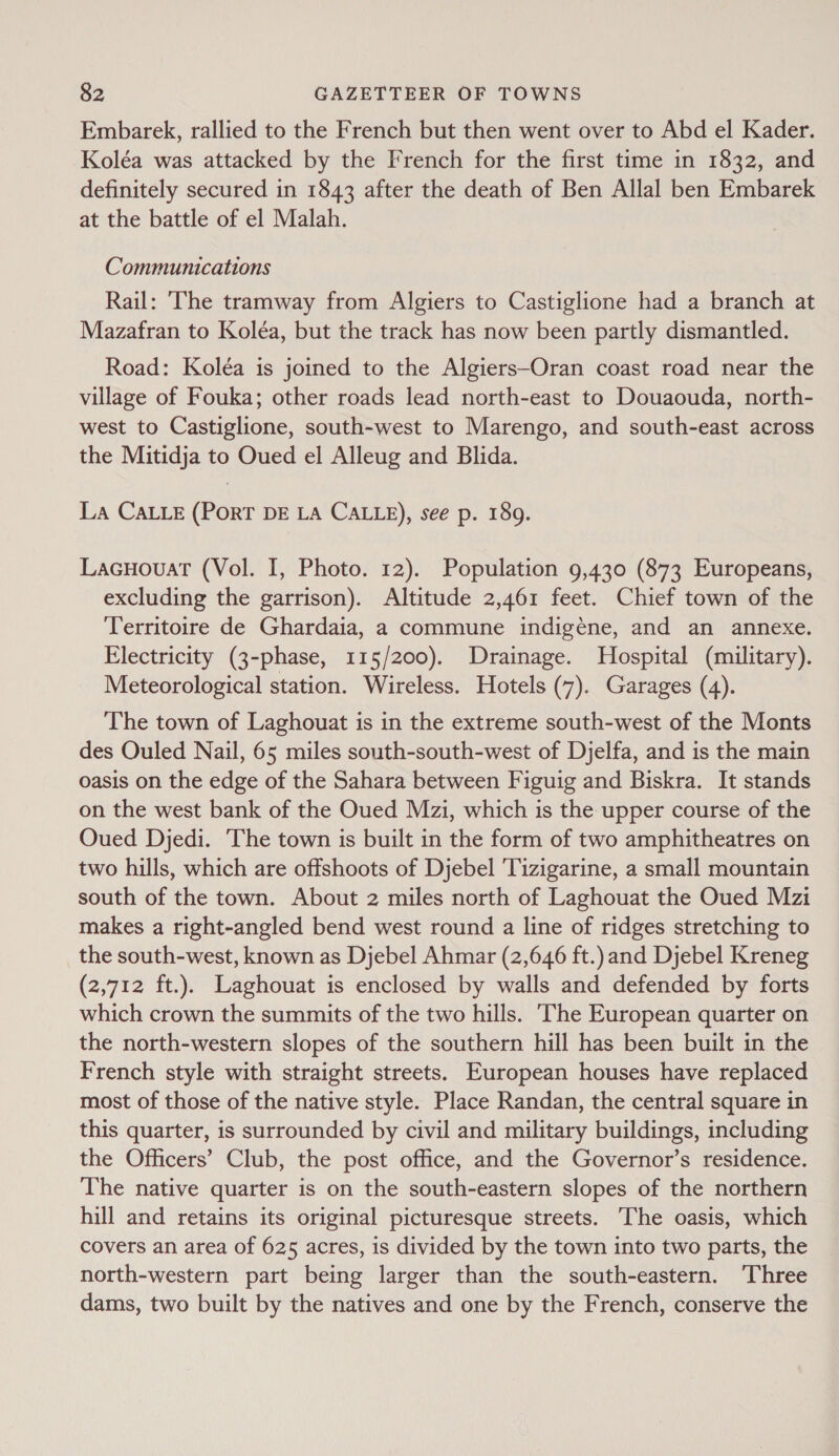 Embarek, rallied to the French but then went over to Abd el Kader. Koléa was attacked by the French for the first time in 1832, and definitely secured in 1843 after the death of Ben Allal ben Embarek at the battle of el Malah. Communications Rail: The tramway from Algiers to Castiglione had a branch at Mazafran to Koléa, but the track has now been partly dismantled. Road: Koléa is joined to the Algiers-Oran coast road near the village of Fouka; other roads lead north-east to Douaouda, north- west to Castiglione, south-west to Marengo, and south-east across the Mitidja to Oued el Alleug and Blida. La CALLE (PoRT DE LA CALLE), see p. 189. Lacuovuart (Vol. I, Photo. 12). Population 9,430 (873 Europeans, excluding the garrison). Altitude 2,461 feet. Chief town of the Territoire de Ghardaia, a commune indigéne, and an annexe. Electricity (3-phase, 115/200). Drainage. Hospital (military). Meteorological station. Wireless. Hotels (7). Garages (4). The town of Laghouat is in the extreme south-west of the Monts des Ouled Nail, 65 miles south-south-west of Djelfa, and is the main oasis on the edge of the Sahara between Figuig and Biskra. It stands on the west bank of the Oued Mzi, which is the upper course of the Oued Djedi. ‘The town is built in the form of two amphitheatres on two hills, which are offshoots of Djebel 'Tizigarine, a small mountain south of the town. About 2 miles north of Laghouat the Oued Mzi makes a right-angled bend west round a line of ridges stretching to the south-west, known as Djebel Ahmar (2,646 ft.) and Djebel Kreneg (2,712 ft.). Laghouat is enclosed by walls and defended by forts which crown the summits of the two hills. The European quarter on the north-western slopes of the southern hill has been built in the French style with straight streets. European houses have replaced most of those of the native style. Place Randan, the central square in this quarter, is surrounded by civil and military buildings, including the Officers’ Club, the post office, and the Governor’s residence. The native quarter is on the south-eastern slopes of the northern hill and retains its original picturesque streets. The oasis, which covers an area of 625 acres, is divided by the town into two parts, the north-western part being larger than the south-eastern. Three dams, two built by the natives and one by the French, conserve the