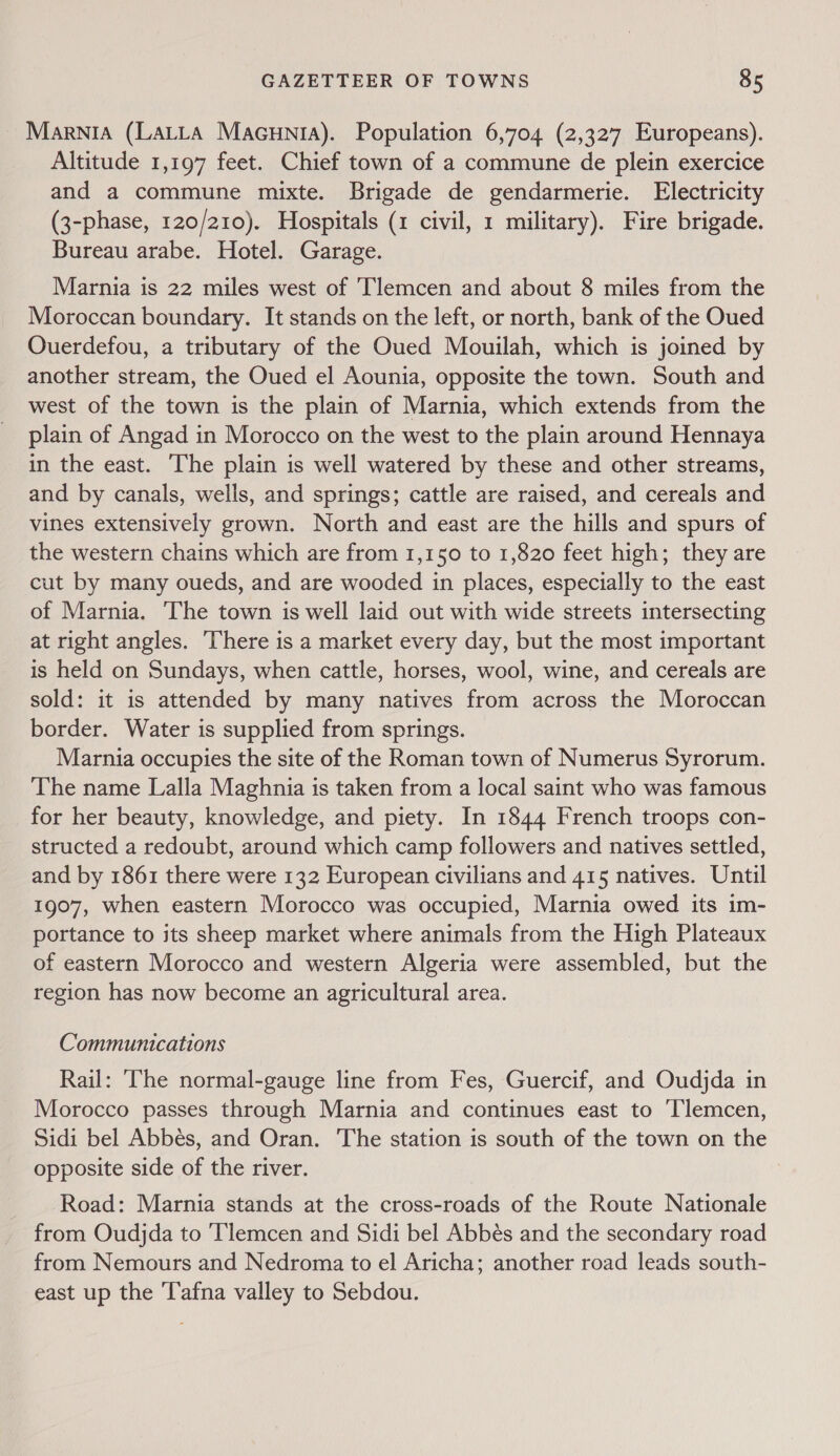 Marnia (Latta Macunia). Population 6,704 (2,327 Europeans). Altitude 1,197 feet. Chief town of a commune de plein exercice and a commune mixte. Brigade de gendarmerie. Electricity (3-phase, 120/210). Hospitals (1 civil, 1 military). Fire brigade. Bureau arabe. Hotel. Garage. Marnia is 22 miles west of ‘Tlemcen and about 8 miles from the Moroccan boundary. It stands on the left, or north, bank of the Oued OQuerdefou, a tributary of the Oued Mouilah, which is joined by another stream, the Oued el Aounia, opposite the town. South and west of the town is the plain of Marnia, which extends from the plain of Angad in Morocco on the west to the plain around Hennaya in the east. The plain is well watered by these and other streams, and by canals, wells, and springs; cattle are raised, and cereals and vines extensively grown. North and east are the hills and spurs of the western chains which are from 1,150 to 1,820 feet high; they are cut by many oueds, and are wooded in places, especially to the east of Marnia. ‘The town is well laid out with wide streets intersecting at right angles. There is a market every day, but the most important is held on Sundays, when cattle, horses, wool, wine, and cereals are sold: it is attended by many natives from across the Moroccan border. Water is supplied from springs. Marnia occupies the site of the Roman town of Numerus Syrorum. The name Lalla Maghnia is taken from a local saint who was famous for her beauty, knowledge, and piety. In 1844 French troops con- structed a redoubt, around which camp followers and natives settled, and by 1861 there were 132 European civilians and 415 natives. Until 1907, when eastern Morocco was occupied, Marnia owed its im- portance to its sheep market where animals from the High Plateaux of eastern Morocco and western Algeria were assembled, but the region has now become an agricultural area. Communications Rail: ‘The normal-gauge line from Fes, Guercif, and Oudjda in Morocco passes through Marnia and continues east to ‘Tlemcen, Sidi bel Abbés, and Oran. The station is south of the town on the opposite side of the river. Road: Marnia stands at the cross-roads of the Route Nationale from Oudjda to ‘Tlemcen and Sidi bel Abbés and the secondary road from Nemours and Nedroma to el Aricha; another road leads south- east up the 'T'afna valley to Sebdou.