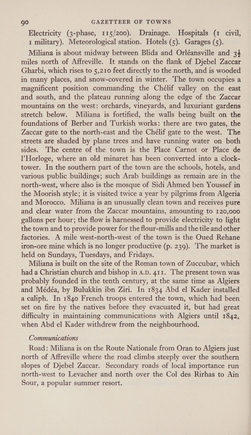 Electricity (3-phase, 115/200). Drainage. Hospitals (1 civil, 1 military). Meteorological station. Hotels (5). Garages (5). Miliana is about midway between Blida and Orléansville and 34 miles north of Affreville. It stands on the flank of Djebel Zaccar Gharbi, which rises to 5,210 feet directly to the north, and is wooded in many places, and snow-covered in winter. The town occupies a magnificent position commanding the Chélif valley on the east and south, and the plateau running along the edge of the Zaccar mountains on the west: orchards, vineyards, and luxuriant gardens stretch below. Miiliana is fortified, the walls being built on the foundations of Berber and ‘Turkish works: there are two gates, the Zaccar gate to the north-east and the Chelif gate to the west. The streets are shaded by plane trees and have running water on both sides. The centre of the town is the Place Carnot or Place de l’Horloge, where an old minaret has been converted into a clock- tower. In the southern part of the town are the schools, hotels, and various public buildings; such Arab buildings as remain are in the north-west, where also is the mosque of Sidi Ahmed ben Youssef in the Moorish style; it is visited twice a year by pilgrims from Algeria and Morocco. Miliana is an unusually clean town and receives pure and clear water from the Zaccar mountains, amounting to 120,000 gallons per hour; the flow is harnessed to provide electricity to light the town and to provide power for the flour-mills and the tile and other factories. A mile west-north-west of the town is the Oued Rehane iron-ore mine which is no longer productive (p. 239). The market is held on Sundays, Tuesdays, and Fridays. Miliana is built on the site of the Roman town of Zuccubar, which had a Christian church and bishop in a.D. 411. ‘The present town was probably founded in the tenth century, at the same time as Algiers and Médéa, by Bulukkin ibn Ziri. In 1834 Abd el Kader installed a caliph. In 1840 French troops entered the town, which had been set on fire by the natives before they evacuated it, but had great difficulty in maintaining communications with Algiers until 1842, when Abd el Kader withdrew from the neighbourhood. Communications Road: Miliana is on the Route Nationale from Oran to Algiers just north of Affreville where the road climbs steeply over the southern slopes of Djebel Zaccar. Secondary roads of local importance run north-west to Levacher and north over the Col des Rirhas to Ain Sour, a popular summer resort.