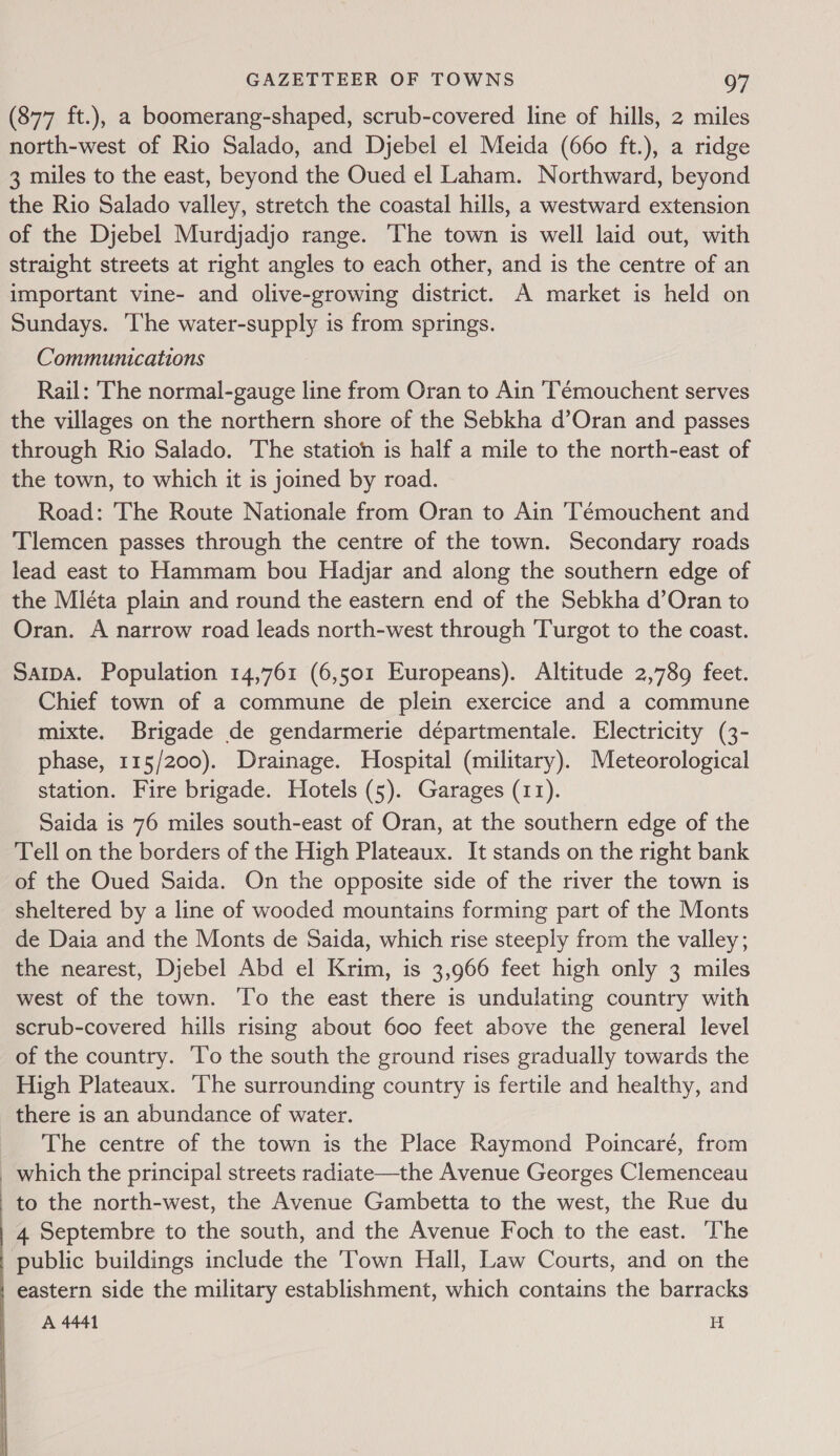  (877 ft.), a boomerang-shaped, scrub-covered line of hills, 2 miles north-west of Rio Salado, and Djebel el Meida (660 ft.), a ridge 3 miles to the east, beyond the Oued el Laham. Northward, beyond the Rio Salado valley, stretch the coastal hills, a westward extension of the Djebel Murdjadjo range. The town is well laid out, with straight streets at right angles to each other, and is the centre of an important vine- and olive-growing district. A market is held on Sundays. ‘lhe water-supply is from springs. Rail: 'The normal-gauge line from Oran to Ain ‘Témouchent serves the villages on the northern shore of the Sebkha d’Oran and passes through Rio Salado. The station is half a mile to the north-east of the town, to which it is joined by road. Road: The Route Nationale from Oran to Ain Témouchent and Tlemcen passes through the centre of the town. Secondary roads lead east to Hammam bou Hadjar and along the southern edge of the Mléta plain and round the eastern end of the Sebkha d’Oran to Oran. A narrow road leads north-west through Turgot to the coast. SaipA. Population 14,761 (6,501 Europeans). Altitude 2,789 feet. Chief town of a commune de plein exercice and a commune mixte. Brigade de gendarmerie départmentale. Electricity (3- phase, 115/200). Drainage. Hospital (military). Meteorological station. Fire brigade. Hotels (5). Garages (11). Saida is 76 miles south-east of Oran, at the southern edge of the Tell on the borders of the High Plateaux. It stands on the right bank of the Oued Saida. On the opposite side of the river the town is sheltered by a line of wooded mountains forming part of the Monts de Daia and the Monts de Saida, which rise steeply from the valley; the nearest, Djebel Abd el Krim, is 3,966 feet high only 3 miles west of the town. To the east there is undulating country with scrub-covered hills rising about 600 feet above the general level of the country. ‘To the south the ground rises gradually towards the High Plateaux. ‘The surrounding country is fertile and healthy, and there is an abundance of water. The centre of the town is the Place Raymond Poincaré, from _ which the principal streets radiate—the Avenue Georges Clemenceau to the north-west, the Avenue Gambetta to the west, the Rue du 4 Septembre to the south, and the Avenue Foch to the east. ‘The public buildings include the Town Hall, Law Courts, and on the eastern side the military establishment, which contains the barracks A 4441 H