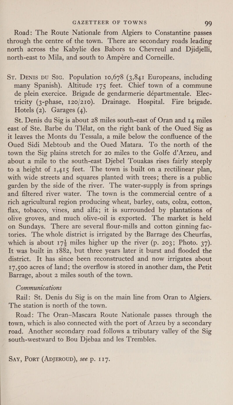 Road: The Route Nationale from Algiers to Constantine passes through the centre of the town. There are secondary roads leading north across the Kabylie des Babors to Chevreul and Dyjidjelli, north-east to Mila, and south to Ampére and Corneille. St. Denis Du Sic. Population 10,678 (3,841 Europeans, including many Spanish). Altitude 175 feet. Chief town of a commune de plein exercice. Brigade de gendarmerie départmentale. Elec- tricity (3-phase, 120/210). Drainage. Hospital. Fire brigade. Hotels (2). Garages (4). St. Denis du Sig is about 28 miles south-east of Oran and 14 miles east of Ste. Barbe du Tleélat, on the right bank of the Oued Sig as it leaves the Monts du Tessala, a mile below the confluence of the Oued Sidi Mebtoub and the Oued Matara. To the north of the town the Sig plains stretch for 20 miles to the Golfe d’Arzeu, and about a mile to the south-east Djebel Touakas rises fairly steeply to a height of 1,415 feet. The town is built on a rectilinear plan, with wide streets and squares planted with trees; there is a public garden by the side of the river. The water-supply is from springs and filtered river water. ‘The town is the commercial centre of a rich agricultural region producing wheat, barley, oats, colza, cotton, flax, tobacco, vines, and alfa; it is surrounded by plantations of olive groves, and much olive-oil is exported. The market is held on Sundays. There are several flour-mills and cotton ginning fac- tories. The whole district is irrigated by the Barrage des Cheurfas, which is about 174 miles higher up the river (p. 203; Photo. 37). It was built in 1882, but three years later it burst and flooded the district. It has since been reconstructed and now irrigates about 17,500 acres of land; the overflow is stored in another dam, the Petit Barrage, about 2 miles south of the town. Communications Rail: St. Denis du Sig is on the main line from Oran to Algiers. The station is north of the town. Road: The Oran—Mascara Route Nationale passes through the town, which is also connected with the port of Arzeu by a secondary road. Another secondary road follows a tributary valley of the Sig south-westward to Bou Djebaa and les Trembles. Say, Port (ADJEROUD), see p. 117.