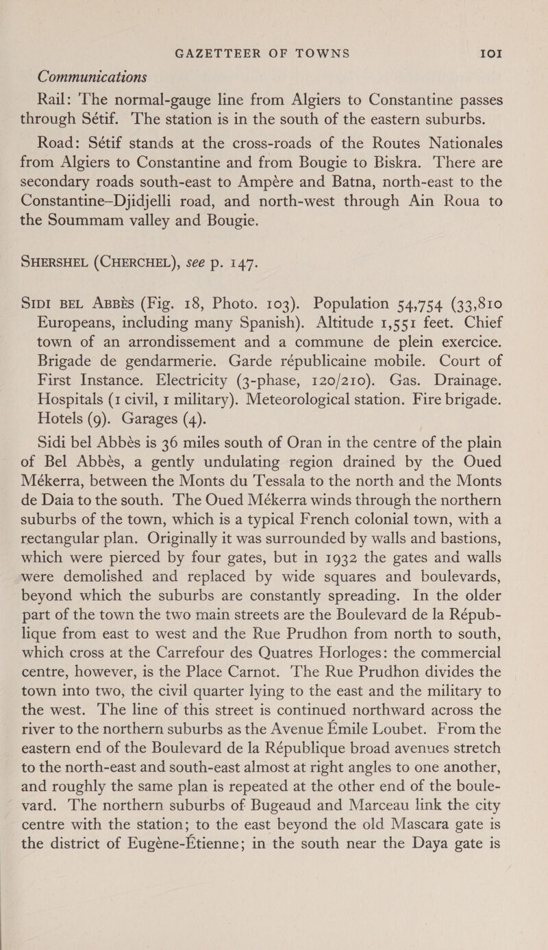 Communications Rail: ‘The normal-gauge line from Algiers to Constantine passes through Sétif. The station is in the south of the eastern suburbs. Road: Sétif stands at the cross-roads of the Routes Nationales from Algiers to Constantine and from Bougie to Biskra. There are secondary roads south-east to Ampére and Batna, north-east to the Constantine—Djidjelli road, and north-west through Ain Roua to the Soummam valley and Bougie. SHERSHEL (CHERCHEL), see p. 147. SIDI BEL ABBES (Fig. 18, Photo. 103). Population 54,754 (33,810 Europeans, including many Spanish). Altitude 1,551 feet. Chief town of an arrondissement and a commune de plein exercice. Brigade de gendarmerie. Garde républicaine mobile. Court of First Instance. Electricity (3-phase, 120/210). Gas. Drainage. Hospitals (1 civil, 1 military). Meteorological station. Fire brigade. Hotels (9). Garages (4). Sidi bel Abbés is 36 miles south of Oran in the centre of the plain of Bel Abbes, a gently undulating region drained by the Oued Mekerra, between the Monts du Tessala to the north and the Monts de Daia to the south. The Oued Mékerra winds through the northern suburbs of the town, which is a typical French colonial town, with a rectangular plan. Originally it was surrounded by walls and bastions, which were pierced by four gates, but in 1932 the gates and walls were demolished and replaced by wide squares and boulevards, beyond which the suburbs are constantly spreading. In the older part of the town the two main streets are the Boulevard de la Répub- lique from east to west and the Rue Prudhon from north to south, which cross at the Carrefour des Quatres Horloges: the commercial centre, however, is the Place Carnot. The Rue Prudhon divides the town into two, the civil quarter lying to the east and the military to the west. The line of this street is continued northward across the river to the northern suburbs as the Avenue Emile Loubet. From the eastern end of the Boulevard de la République broad avenues stretch to the north-east and south-east almost at right angles to one another, and roughly the same plan is repeated at the other end of the boule- _vard. The northern suburbs of Bugeaud and Marceau link the city centre with the station; to the east beyond the old Mascara gate is the district of Eugéne-Etienne; in the south near the Daya gate is