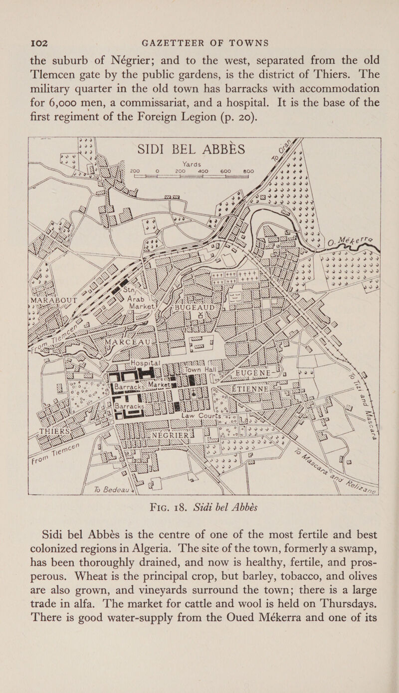 the suburb of Négrier; and to the west, separated from the old Tlemcen gate by the public gardens, is the district of Thiers. The military quarter in the old town has barracks with accommodation for 6,000 men, a commissariat, and a hospital. It is the base of the first regiment of the Foreign Legion (p. 20).  SN) = N 3 SN, L ScsN| | POY : ed XS Hospital oe 0:0: 20-\ - ¢ o Na Barracks Market Ml? 9. ° [Barrack ag tart, MO eee | ‘ — &lt;S IW RK ogee SNS a 10 @ ; oO ° ° o° NS  NNEGRIER WYYVSs SS   / SN Fic. 18. Sidi bel Abbés Sidi bel Abbés is the centre of one of the most fertile and best colonized regions in Algeria. ‘The site of the town, formerly a swamp, has been thoroughly drained, and now is healthy, fertile, and pros- perous. Wheat is the principal crop, but barley, tobacco, and olives are also grown, and vineyards surround the town; there is a large trade in alfa. The market for cattle and wool is held on ‘Thursdays. There is good water-supply from the Oued Mekerra and one of its 