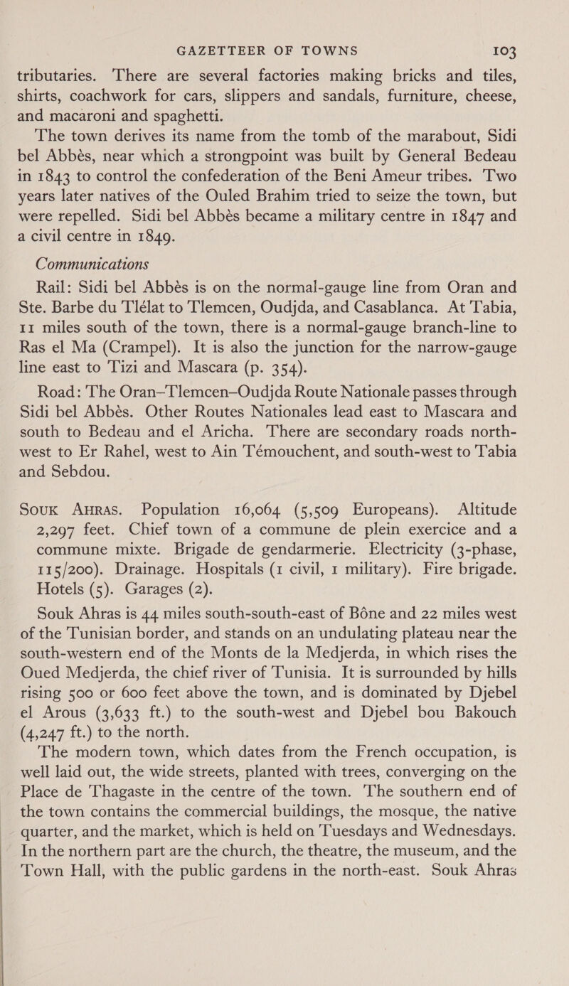  tributaries. There are several factories making bricks and tiles, _ shirts, coachwork for cars, slippers and sandals, furniture, cheese, and macaroni and spaghetti. The town derives its name from the tomb of the marabout, Sidi bel Abbés, near which a strongpoint was built by General Bedeau in 1843 to control the confederation of the Beni Ameur tribes. ‘Two years later natives of the Ouled Brahim tried to seize the town, but were repelled. Sidi bel Abbés became a military centre in 1847 and a civil centre in 1849. Communications Rail: Sidi bel Abbés is on the normal-gauge line from Oran and Ste. Barbe du 'Tlélat to Tlemcen, Oudjda, and Casablanca. At Tabia, 11 miles south of the town, there is a normal-gauge branch-line to Ras el Ma (Crampel). It is also the junction for the narrow-gauge line east to Tizi and Mascara (p. 354). Road: The Oran—Tlemcen—Oudjda Route Nationale passes through Sidi bel Abbés. Other Routes Nationales lead east to Mascara and south to Bedeau and el Aricha. There are secondary roads north- west to Er Rahel, west to Ain Témouchent, and south-west to Tabia and Sebdou. Souk Auras. Population 16,064 (5,509 Europeans). Altitude 2,297 feet. Chief town of a commune de plein exercice and a commune mixte. Brigade de gendarmerie. Electricity (3-phase, 115/200). Drainage. Hospitals (1 civil, 1 military). Fire brigade. Hotels (5). Garages (2). Souk Ahras is 44 miles south-south-east of Bone and 22 miles west of the Tunisian border, and stands on an undulating plateau near the south-western end of the Monts de la Medjerda, in which rises the Oued Medjerda, the chief river of Tunisia. It is surrounded by hills rising 500 or 600 feet above the town, and is dominated by Djebel el Arous (3,633 ft.) to the south-west and Djebel bou Bakouch (4,247 ft.) to the north. The modern town, which dates from the French occupation, is well laid out, the wide streets, planted with trees, converging on the Place de Thagaste in the centre of the town. ‘The southern end of the town contains the commercial buildings, the mosque, the native quarter, and the market, which is held on ‘Tuesdays and Wednesdays. In the northern part are the church, the theatre, the museum, and the Town Hall, with the public gardens in the north-east. Souk Ahras