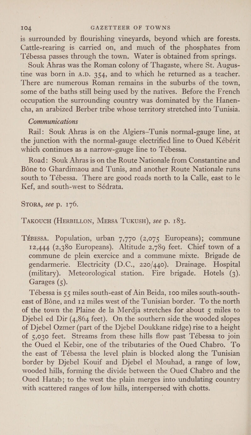 is surrounded by flourishing vineyards, beyond which are forests. Cattle-rearing is carried on, and much of the phosphates from 'Tébessa passes through the town. Water is obtained from springs. Souk Ahras was the Roman colony of 'Thagaste, where St. Augus- tine was born in A.D. 354, and to which he returned as a teacher. There are numerous Roman remains in the suburbs of the town, some of the baths still being used by the natives. Before the French occupation the surrounding country was dominated by the Hanen- cha, an arabized Berber tribe whose territory stretched into ‘Tunisia. Communications Rail: Souk Ahras is on the Algiers-Tunis normal-gauge line, at the junction with the normal-gauge electrified line to Oued Kébérit which continues as a narrow-gauge line to ‘Tébessa. 3 Road: Souk Ahras is on the Route Nationale from Constantine and Bone to Ghardimaou and Tunis, and another Route Nationale runs south to Tébessa. There are good roads north to la Calle, east to le Kef, and south-west to Sédrata. STORA, see p. 176. ‘TAKOUCH (HERBILLON, Mersa 'T'UKUSH), see p. 183. TEBESSA. Population, urban 7,770 (2,075 Europeans); commune 12,444 (2,380 Europeans). Altitude 2,789 feet. Chief town of a commune de plein exercice and a commune mixte. Brigade de gendarmerie. Electricity (D.C., 220/440). Drainage. Hospital (military). Meteorological station. Fire brigade. Hotels (3). Garages (5). Tébessa is 55 miles south-east of Ain Beida, 100 miles south-south- east of Bone, and 12 miles west of the Tunisian border. 'To the north of the town the Plaine de la Merdja stretches for about 5 miles to Djebel ed Dir (4,864 feet). On the southern side the wooded slopes of Djebel Ozmer (part of the Djebel Doukkane ridge) rise to a height of 5,030 feet. Streams from these hills flow past ‘Tébessa to join the Oued el Kebir, one of the tributaries of the Oued Chabro. To the east of Tébessa the level plain is blocked along the Tunisian border by Djebel Kouif and Djebel el Mouhad, a range of low, wooded hills, forming the divide between the Oued Chabro and the Oued Hatab; to the west the plain merges into undulating country with scattered ranges of low hills, interspersed with chotts.