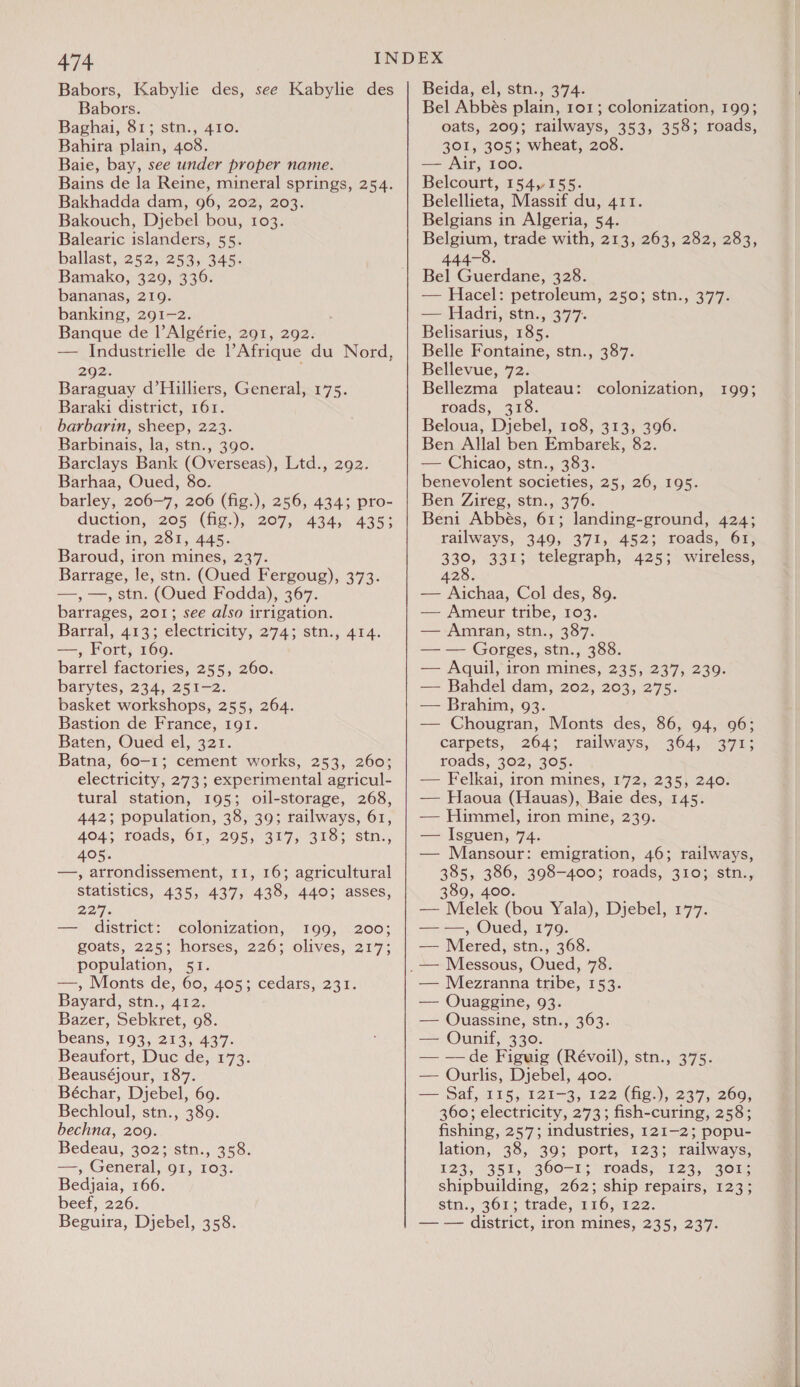 Babors, Kabylie des, see Kabylie des Babors. Baghai, 81; stn., 410. Bahira plain, 408. Baie, bay, see under proper name. Bains de la Reine, mineral springs, 254. Bakhadda dam, 96, 202, 203. Bakouch, Djebel bou, 103. Balearic islanders, 55. ballast, 252, 253, 345. Bamako, 329, 336. bananas, 219. banking, 291-2. Banque de |’ Algérie, 291, 292. — Industrielle de Afrique du Nord, 292. Baraguay d’Hilliers, General, 175. Baraki district, 161. barbarin, sheep, 223. Barbinais, la, stn., 390. Barclays Bank (Overseas), Ltd., 292. Barhaa, Oued, 8o. barley, 206-7, 206 (fig.), 256, 434; pro- duction, 205 (fig.), 207, 434, 435; trade in, 281, 445. Baroud, iron mines, 237. Barrage, le, stn. (Oued Fergoug), 373. —,—, stn. (Oued Fodda), 367. barrages, 201; see also irrigation. Barral, 413; electricity, 274; stn., 414. —, Fort, 169. barrel factories, 255, 260. barytes, 234, 251-2. basket workshops, 255, 264. Bastion de France, 191. Baten, Oued el, 321. Batna, 60-1; cement works, 253, 260; electricity, 273; experimental agricul- tural station, 195; oil-storage, 268, 442; population, 38, 39; railways, 61, 404; roads, 61, 205, 317; 318; ‘stn. 405. ; —, arrondissement, 11, 16; agricultural statistics, 435, 437, 438, 440; asses, 2277; — district: colonization, 199, 200; goats, 225; horses, 226; olives, 217; population, 51. —, Monts de, 60, 405; cedars, 231. Bayard, stn., 412. Bazer, Sebkret, 98. beans, 193, 213, 437. Beaufort, Duc de, 173. Beauséjour, 187. Béchar, Djebel, 69. Bechloul, stn., 389. bechna, 209. Bedeau, 302;'stn., 358. ==, (Generali ign ros. Bedjaia, 166. beef, 226. Beguira, Djebel, 358. Beida, el, stn., 374. Bel Abbés plain, 101; colonization, 199; oats, 209; railways, 353, 358; roads, 301, 305; wheat, 208. — Air, 100. Belcourt, 154,155. Belellieta, Massif du, 411. Belgians in Algeria, 54. Belgium, trade with, 213, 263, 282, 283, 444-8. Bel Guerdane, 328. — Hacel: petroleum, 2505 stn., 377: — Hadri, stn., 377. Belisarius, 185. Belle Fontaine, stn., 387. Bellevue, 72. Bellezma plateau: roads, 318. Beloua, Djebel, 108, 313, 396. Ben Allal ben Embarek, 82. — Chicao, stn., 383. benevolent societies, 25, 26, 195. Ben Zireg, stn.,.376. Beni Abbés, 61; landing-ground, 424; railways, 349, 371, 452; roads, 61, 330, 331; telegraph, 425; wireless, 8 428. — Aichaa, Col des, 89. — Ameur tribe, 103. — Amran, stn., 387. — — Gorges, stn., 388. — Aquil, iron mines, 235, 237, 239. — Bahdel dam, 202, 203, 275. colonization, 199; — Brahim, 93. — Chougran, Monts des, 86, 94, 96; carpets, 264; railways, 364, 371; roads, 302, 305. — Felkai, iron mines, 172, 235, 240. — Haoua (Hauas), Baie des, 145. — Himmel, iron mine, 239. — Isguen, 74. — Mansour: emigration, 46; railways, 385, see 398-400; roads, 310; stn., 389, 4 — Melek ose Yala), Djebel, 177. — —, Oued, 179. — Mered, Sstiass.360; — Mezranna tribe, 153. — Ouaggine, 93. — QOuassine, stn., 363. — Ounif, 330. — —de Figuig (Révoil), stn., 375. — Ourlis, Djebel, 400. — Saf, 115, 121-3, 122 (fig.), 237, 260, 360; electricity, 273; fish-curing, 258; fishing, 257; industries, 121-2; popu- lation, 38, 39; port, 123; railways, 123; 351, 360-1; roads»: 123; 1408. shipbuilding, 262; ship repairs, 123; stn., 361; trade, 116,122. — — district, iron mines, 235, 237. a a ar a a)