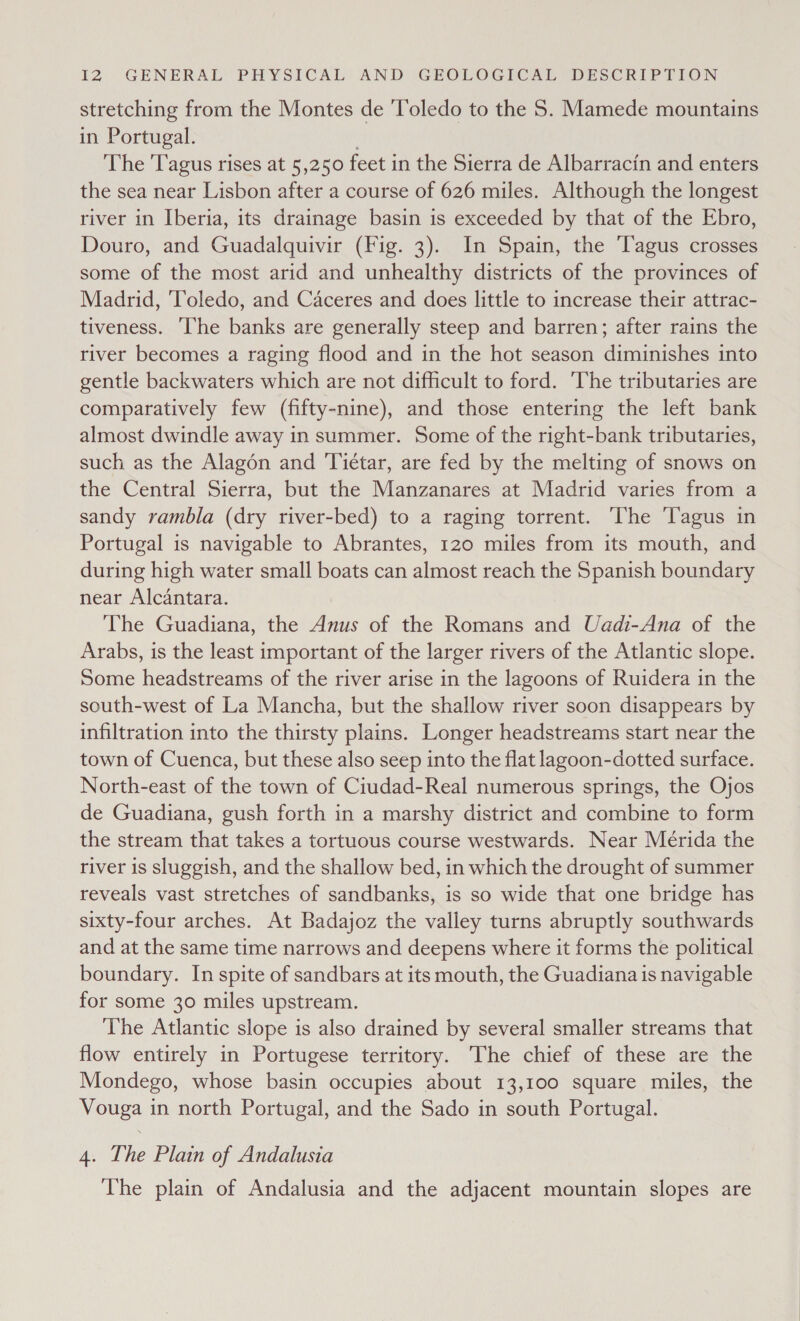 stretching from the Montes de ‘Toledo to the 5. Mamede mountains in Portugal. The 'Tagus rises at 5,250 feet in the Sierra de Albarracin and enters the sea near Lisbon after a course of 626 miles. Although the longest river in Iberia, its drainage basin is exceeded by that of the Ebro, Douro, and Guadalquivir (Fig. 3). In Spain, the ‘Tagus crosses some of the most arid and unhealthy districts of the provinces of Madrid, Toledo, and Caceres and does little to increase their attrac- tiveness. ‘The banks are generally steep and barren; after rains the river becomes a raging flood and in the hot season diminishes into gentle backwaters which are not difficult to ford. ‘The tributaries are comparatively few (fifty-nine), and those entering the left bank almost dwindle away in summer. Some of the right-bank tributaries, such as the Alagén and Tiétar, are fed by the melting of snows on the Central Sierra, but the Manzanares at Madrid varies from a sandy rambla (dry river-bed) to a raging torrent. ‘The agus in Portugal is navigable to Abrantes, 120 miles from its mouth, and during high water small boats can almost reach the Spanish boundary near Alcantara. The Guadiana, the Anus of the Romans and Uadi-Ana of the Arabs, is the least important of the larger rivers of the Atlantic slope. Some headstreams of the river arise in the lagoons of Ruidera in the south-west of La Mancha, but the shallow river soon disappears by infiltration into the thirsty plains. Longer headstreams start near the town of Cuenca, but these also seep into the flat lagoon-dotted surface. North-east of the town of Ciudad-Real numerous springs, the Ojos de Guadiana, gush forth in a marshy district and combine to form the stream that takes a tortuous course westwards. Near Merida the river is sluggish, and the shallow bed, in which the drought of summer reveals vast stretches of sandbanks, is so wide that one bridge has sixty-four arches. At Badajoz the valley turns abruptly southwards and at the same time narrows and deepens where it forms the political boundary. In spite of sandbars at its mouth, the Guadiana is navigable for some 30 miles upstream. The Atlantic slope is also drained by several smaller streams that flow entirely in Portugese territory. The chief of these are the Mondego, whose basin occupies about 13,100 square miles, the Vouga in north Portugal, and the Sado in south Portugal. 4. The Plain of Andalusia The plain of Andalusia and the adjacent mountain slopes are