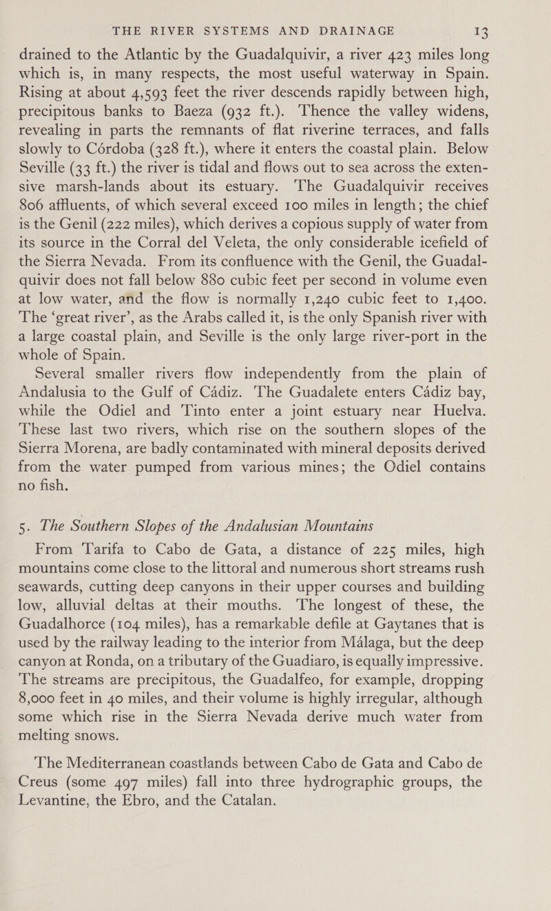 drained to the Atlantic by the Guadalquivir, a river 423 miles long which is, in many respects, the most useful waterway in Spain. Rising at about 4,593 feet the river descends rapidly between high, precipitous banks to Baeza (932 ft.). Thence the valley widens, revealing in parts the remnants of flat riverine terraces, and falls slowly to Cérdoba (328 ft.), where it enters the coastal plain. Below Seville (33 ft.) the river is tidal and flows out to sea across the exten- sive marsh-lands about its estuary. ‘The Guadalquivir receives 806 affluents, of which several exceed 100 miles in length; the chief is the Genil (222 miles), which derives a copious supply of water from its source in the Corral del Veleta, the only considerable icefield of the Sierra Nevada. From its confluence with the Genil, the Guadal- quivir does not fall below 880 cubic feet per second in volume even at low water, and the flow is normally 1,240 cubic feet to 1,400. The ‘great river’, as the Arabs cailed it, is the only Spanish river with a large coastal plain, and Seville is the only large river-port in the whole of Spain. Several smaller rivers flow independently from the plain of Andalusia to the Gulf of Cadiz. ‘The Guadalete enters Cadiz bay, while the Odiel and ‘Tinto enter a joint estuary near Huelva. These last two rivers, which rise on the southern slopes of the Sierra Morena, are badly contaminated with mineral deposits derived from the water pumped from various mines; the Odiel contains no fish. 5. The Southern Slopes of the Andalusian Mountains From ‘Tarifa to Cabo de Gata, a distance of 225 miles, high mountains come close to the littoral and numerous short streams rush seawards, cutting deep canyons in their upper courses and building low, alluvial deltas at their mouths. The longest of these, the Guadalhorce (104 miles), has a remarkable defile at Gaytanes that is used by the railway leading to the interior from Malaga, but the deep canyon at Ronda, on a tributary of the Guadiaro, is equally impressive. The streams are precipitous, the Guadalfeo, for example, dropping 8,000 feet in 40 miles, and their volume is highly irregular, although some which rise in the Sierra Nevada derive much water from melting snows. The Mediterranean coastlands between Cabo de Gata and Cabo de Creus (some 497 miles) fall into three hydrographic groups, the Levantine, the Ebro, and the Catalan.