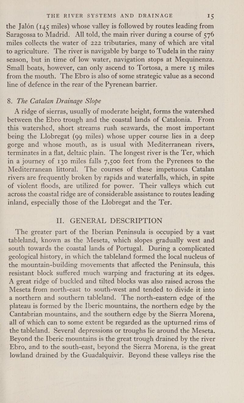 the Jalon (145 miles) whose valley is followed by routes leading from Saragossa to Madrid. All told, the main river during a course of 576 miles collects the water of 222 tributaries, many of which are vital to agriculture. The river is navigable by barge to ‘Tudela in the rainy season, but in time of low water, navigation stops at Mequinenza. Small boats, however, can only ascend to ‘Tortosa, a mere 15 miles from the mouth. The Ebro is also of some strategic value as a second line of defence in the rear of the Pyrenean barrier. 8. The Catalan Drainage Slope A ridge of sierras, usually of moderate height, forms the watershed between the Ebro trough and the coastal lands of Catalonia. From this watershed, short streams rush seawards, the most important being the Llobregat (gg miles) whose upper course lies in a deep gorge and whose mouth, as is usual with Mediterranean rivers, terminates in a flat, deltaic plain. The longest river is the Ter, which in a journey of 130 miles falls 7,500 feet from the Pyrenees to the Mediterranean littoral. The courses of these impetuous Catalan rivers are frequently broken by rapids and waterfalls, which, in spite of violent floods, are utilized for power. Their valleys which cut across the coastal ridge are of considerable assistance to routes leading inland, especially those of the Llobregat and the Ter. Il. GENERAL DESCRIPTION The greater part of the Iberian Peninsula is occupied by a vast tableland, known as the Meseta, which slopes gradually west and south towards the coastal lands of Portugal. During a complicated geological history, in which the tableland formed the local nucleus of the mountain-building movements that affected the Peninsula, this resistant block suffered much warping and fracturing at its edges. A great ridge of buckled and tilted blocks was also raised across the Meseta from north-east to south-west and tended to divide it into a northern and southern tableland. The north-eastern edge of the plateau is formed by the Iberic mountains, the northern edge by the Cantabrian mountains, and the southern edge by the Sierra Morena, all of which can to some extent be regarded as the upturned rims of the tableland. Several depressions or troughs lie around the Meseta. Beyond the Iberic mountains is the great trough drained by the river Ebro, and to the south-east, beyond the Sierra Morena, is the great lowland drained by the Guadalquivir. Beyond these valleys rise the
