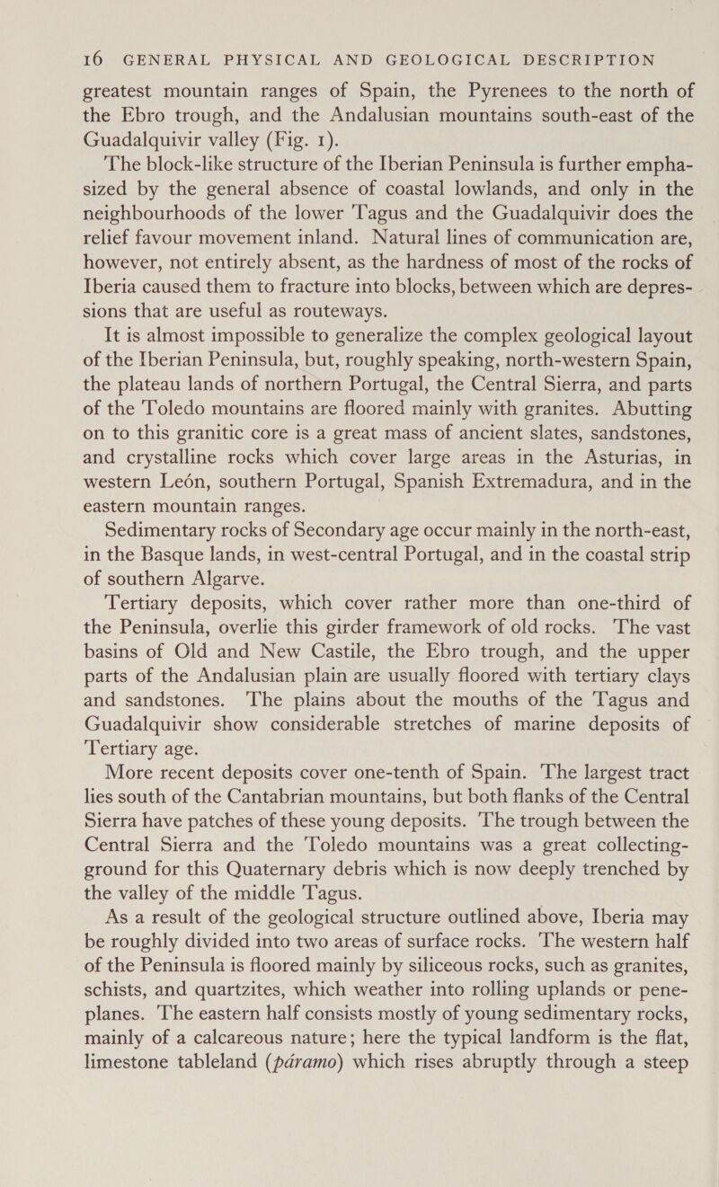 greatest mountain ranges of Spain, the Pyrenees to the north of the Ebro trough, and the Andalusian mountains south-east of the Guadalquivir valley (Fig. 1). The block-like structure of the Iberian Peninsula is further empha- sized by the general absence of coastal lowlands, and only in the neighbourhoods of the lower 'Tagus and the Guadalquivir does the relief favour movement inland. Natural lines of communication are, however, not entirely absent, as the hardness of most of the rocks of Iberia caused them to fracture into blocks, between which are depres- sions that are useful as routeways. It is almost impossible to generalize the complex geological layout of the Iberian Peninsula, but, roughly speaking, north-western Spain, the plateau lands of northern Portugal, the Central Sierra, and parts of the Toledo mountains are floored mainly with granites. Abutting on to this granitic core is a great mass of ancient slates, sandstones, and crystalline rocks which cover large areas in the Asturias, in western Ledén, southern Portugal, Spanish Extremadura, and in the eastern mountain ranges. Sedimentary rocks of Secondary age occur mainly in the north-east, in the Basque lands, in west-central Portugal, and in the coastal strip of southern Algarve. Tertiary deposits, which cover rather more than one-third of the Peninsula, overlie this girder framework of old rocks. ‘The vast basins of Old and New Castile, the Ebro trough, and the upper parts of the Andalusian plain are usually floored with tertiary clays and sandstones. ‘The plains about the mouths of the Tagus and Guadalquivir show considerable stretches of marine deposits of Tertiary age. More recent deposits cover one-tenth of Spain. The largest tract lies south of the Cantabrian mountains, but both flanks of the Central Sierra have patches of these young deposits. ‘The trough between the Central Sierra and the ‘Toledo mountains was a great collecting- ground for this Quaternary debris which is now deeply trenched by the valley of the middle T'agus. As a result of the geological structure outlined above, Iberia may be roughly divided into two areas of surface rocks. ‘The western half of the Peninsula is floored mainly by siliceous rocks, such as granites, schists, and quartzites, which weather into rolling uplands or pene- planes. ‘The eastern half consists mostly of young sedimentary rocks, mainly of a calcareous nature; here the typical landform is the flat, limestone tableland (paramo) which rises abruptly through a steep