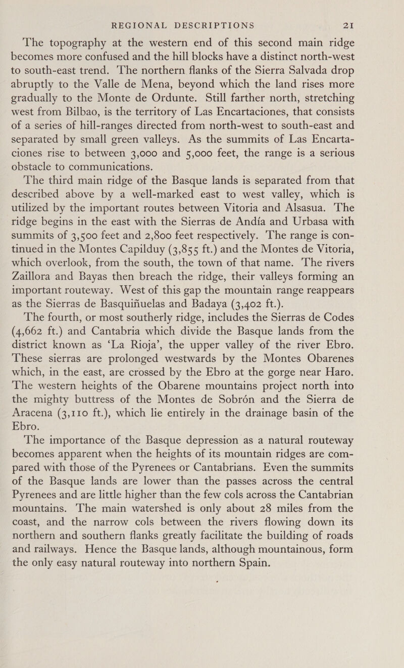 The topography at the western end of this second main ridge becomes more confused and the hill blocks have a distinct north-west to south-east trend. ‘The northern flanks of the Sierra Salvada drop abruptly to the Valle de Mena, beyond which the land rises more gradually to the Monte de Ordunte. Still farther north, stretching west from Bilbao, is the territory of Las Encartaciones, that consists of a series of hill-ranges directed from north-west to south-east and separated by small green valleys. As the summits of Las Encarta- ciones rise to between 3,000 and 5,000 feet, the range is a serious obstacle to communications. The third main ridge of the Basque lands is separated from that described above by a well-marked east to west valley, which is utilized by the important routes between Vitoria and Alsasua. ‘The ridge begins in the east with the Sierras de Andia and Urbasa with summits of 3,500 feet and 2,800 feet respectively. ‘The range is con- tinued in the Montes Capilduy (3,855 ft.) and the Montes de Vitoria, which overlook, from the south, the town of that name. The rivers Zaillora and Bayas then breach the ridge, their valleys forming an important routeway. West of this gap the mountain range reappears as the Sierras de Basquifiuelas and Badaya (3,402 ft.). The fourth, or most southerly ridge, includes the Sierras de Codes (4,662 ft.) and Cantabria which divide the Basque lands from the district known as ‘La Rioja’, the upper valley of the river Ebro. These sierras are prolonged westwards by the Montes Obarenes which, in the east, are crossed by the Ebro at the gorge near Haro. The western heights of the Obarene mountains project north into the mighty buttress of the Montes de Sobrén and the Sierra de Aracena (3,110 ft.), which lie entirely in the drainage basin of the Ebro. The importance of the Basque depression as a natural routeway becomes apparent when the heights of its mountain ridges are com- pared with those of the Pyrenees or Cantabrians. Even the summits of the Basque lands are lower than the passes across the central Pyrenees and are little higher than the few cols across the Cantabrian mountains. he main watershed is only about 28 miles from the coast, and the narrow cols between the rivers flowing down its northern and southern flanks greatly facilitate the building of roads and railways. Hence the Basque lands, although mountainous, form the only easy natural routeway into northern Spain.
