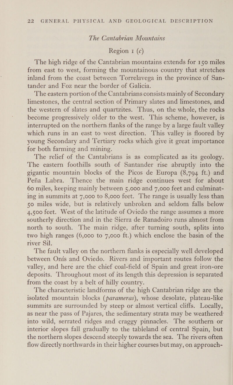 The Cantabrian Mountains Region i (c) The high ridge of the Cantabrian mountains extends for 150 miles from east to west, forming the mountainous country that stretches inland from the coast between Torrelavega in the province of San- tander and Foz near the border of Galicia. The eastern portion of the Cantabrians consists mainly of Secondary limestones, the central section of Primary slates and limestones, and the western of slates and quartzites. Thus, on the whole, the rocks become progressively older to the west. ‘This scheme, however, is interrupted on the northern flanks of the range by a large fault valley which runs in an east to west direction. ‘This valley is floored by young Secondary and ‘Tertiary rocks which give it great importance for both farming and mining. The relief of the Cantabrians is as complicated as its geology. The eastern foothills south of Santander rise abruptly into the gigantic mountain blocks of the Picos de Europa (8,794 ft.) and Peta Labra. ‘Thence the main ridge continues west for about 60 miles, keeping mainly between 5,000 and 7,000 feet and culminat- ing in summits at 7,000 to 8,000 feet. ‘The range is usually less than 50 miles wide, but is relatively unbroken and seldom falls below 4,500 feet. West of the latitude of Oviedo the range assumes a more southerly direction and in the Sierra de Ranadoiro runs almost from north to south. ‘The main ridge, after turning south, splits into two high ranges (6,000 to 7,000 ft.) which enclose the basin of the river Sil. The fault valley on the northern flanks is especially well developed between Onis and Oviedo. Rivers and important routes follow the valley, and here are the chief coal-field of Spain and great iron-ore deposits. Throughout most of its length this depression is separated from the coast by a belt of hilly country. The characteristic landforms of the high Cantabrian ridge are the isolated mountain blocks (parameras), whose desolate, plateau-like summits are surrounded by steep or almost vertical cliffs. Locally, as near the pass of Pajares, the sedimentary strata may be weathered’ into wild, serrated ridges and craggy pinnacles. ‘The southern or interior slopes fail gradually to the tableland of central Spain, but the northern slopes descend steeply towards the sea. ‘The rivers often flow directly northwards in their higher courses but may, on approach-