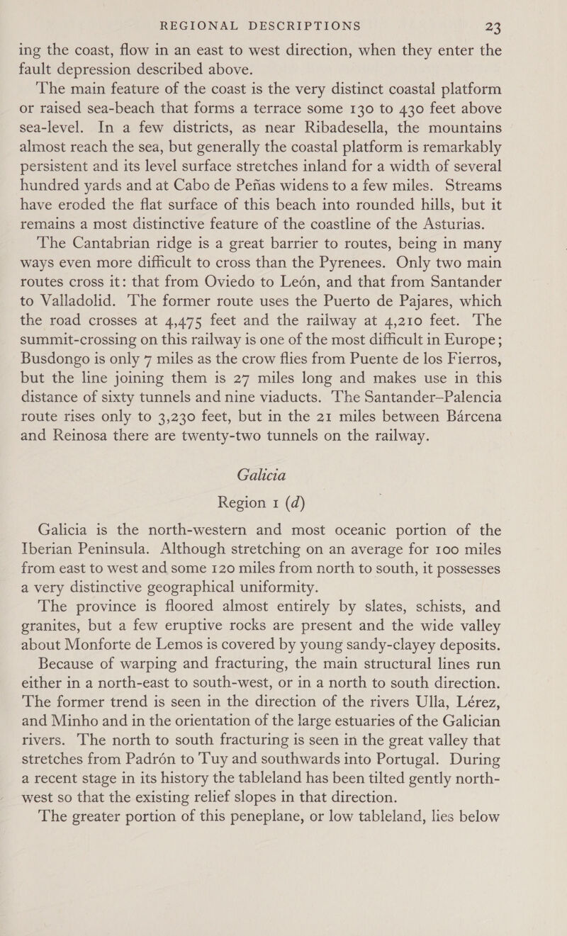 ing the coast, flow in an east to west direction, when they enter the fault depression described above. ‘The main feature of the coast is the very distinct coastal platform or raised sea-beach that forms a terrace some 130 to 430 feet above sea-level. In a few districts, as near Ribadesella, the mountains almost reach the sea, but generally the coastal platform is remarkably persistent and its level surface stretches inland for a width of several hundred yards and at Cabo de Pefias widens to a few miles. Streams have eroded the flat surface of this beach into rounded hills, but it remains a most distinctive feature of the coastline of the Asturias. The Cantabrian ridge is a great barrier to routes, being in many ways even more difficult to cross than the Pyrenees. Only two main routes cross it: that from Oviedo to Leén, and that from Santander to Valladolid. ‘The former route uses the Puerto de Pajares, which the road crosses at 4,475 feet and the railway at 4,210 feet. The summit-crossing on this railway is one of the most difficult in Europe; Busdongo is only 7 miles as the crow flies from Puente de los Fierros, but the line joining them is 27 miles long and makes use in this distance of sixty tunnels and nine viaducts. ‘The Santander—Palencia route rises only to 3,230 feet, but in the 21 miles between Barcena and Reinosa there are twenty-two tunnels on the railway. Galicia Region 1 (d) Galicia is the north-western and most oceanic portion of the Iberian Peninsula. Although stretching on an average for 100 miles from east to west and some 120 miles from north to south, it possesses a very distinctive geographical uniformity. The province is floored almost entirely by slates, schists, and granites, but a few eruptive rocks are present and the wide valley about Monforte de Lemos is covered by young sandy-clayey deposits. Because of warping and fracturing, the main structural lines run either in a north-east to south-west, or in a north to south direction. The former trend is seen in the direction of the rivers Ulla, Lérez, and Minho and in the orientation of the large estuaries of the Galician rivers. The north to south fracturing is seen in the great valley that stretches from Padron to Tuy and southwards into Portugal. During a recent stage in its history the tableland has been tilted gently north- west so that the existing relief slopes in that direction. The greater portion of this peneplane, or low tableland, lies below