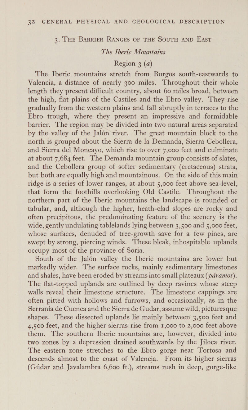3. THE BARRIER RANGES OF THE SOUTH AND EAST The Iberic Mountains Region 3 (a) The Iberic mountains stretch from Burgos south-eastwards to Valencia, a distance of nearly 300 miles. ‘Throughout their whole length they present difficult country, about 60 miles broad, between the high, flat plains of the Castiles and the Ebro valley. ‘They rise gradually from the western plains and fall abruptly in terraces to the Ebro trough, where they present an impressive and formidable barrier. ‘The region may be divided into two natural areas separated by the valley of the Jalon river. ‘The great mountain block to the north is grouped about the Sierra de la Demanda, Sierra Cebollera, and Sierra del Moncayo, which rise to over 7,000 feet and culminate at about 7,684 feet. ‘he Demanda mountain group consists of slates, and the Cebollera group of softer sedimentary (cretaceous) strata, but both are equally high and mountainous. On the side of this main ridge is a series of lower ranges, at about 5,000 feet above sea-level, that form the foothills overlooking Old Castile. ‘Throughout the northern part of the Iberic mountains the landscape is rounded or tabular, and, although the higher, heath-clad slopes are rocky and often precipitous, the predominating feature of the scenery is the wide, gently undulating tablelands lying between 3,500 and 5,000 feet, whose surfaces, denuded of tree-growth save for a few pines, are swept by strong, piercing winds. ‘These bleak, inhospitable uplands occupy most of the province of Soria. South of the Jalon valley the Iberic mountains are lower but markedly wider. ‘The surface rocks, mainly sedimentary limestones and shales, have been eroded by streams into small plateaux (paramos). The flat-topped uplands are outlined by deep ravines whose steep walls reveal their limestone structure. ‘The limestone cappings are often pitted with hollows and furrows, and occasionally, as in the Serrania de Cuenca and the Sierra de Gudar, assume wild, picturesque shapes. These dissected uplands lie mainly between 3,500 feet and 4,500 feet, and the higher sierras rise from 1,000 to 2,000 feet above them. The southern Iberic mountains are, however, divided into two zones by a depression drained southwards by the Jiloca river. The eastern zone stretches to the Ebro gorge near Tortosa and descends almost to the coast of Valencia. From its higher sierras (Gudar and Javalambra 6,600 ft.), streams rush in deep, gorge-like