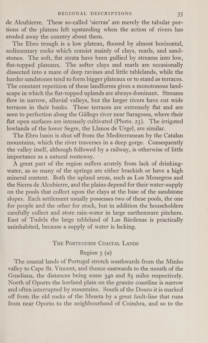 de Alcubierre. These so-called ‘sierras’ are merely the tabular por- tions of the plateau left upstanding when the action of rivers has eroded away the country about them. The Ebro trough is a low plateau, floored by almost horizontal, sedimentary rocks which consist mainly of clays, marls, and sand- stones. The soft, flat strata have been gullied by streams into low, flat-topped plateaux. The softer clays and marls are occasionally dissected into a maze of deep ravines and little tablelands, while the harder sandstones tend to form bigger plateaux or to stand as terraces. The constant repetition of these landforms gives a monotonous land- scape in which the flat-topped uplands are always dominant. Streams flow in narrow, alluvial valleys, but the larger rivers have cut wide terraces in their banks. ‘These terraces are extremely flat and are seen to perfection along the Gallego river near Saragossa, where their flat open surfaces are intensely cultivated (Photo. 23). The irrigated lowlands of the lower Segre, the Llanos de Urgel, are similar. The Ebro basin is shut off from the Mediterranean by the Catalan mountains, which the river traverses in a deep gorge. Consequently the valley itself, although followed by a railway, is otherwise of little importance as a natural routeway. A great part of the region suffers acutely from lack of drinking- water, as so many of the springs are either brackish or have a high mineral content. Both the upland areas, such as Los Monegros and the Sierra de Alcubierre, and the plains depend for their water-supply on the pools that collect upon the clays at the base of the sandstone slopes. Each settlement usually possesses two of these pools, the one for people and the other for stock, but in addition the householders carefully collect and store rain-water in large earthenware pitchers. East of Tudela the large tableland of Las Bardenas is practically uninhabited, because a supply of water is lacking. THE PORTUGUESE CoaAsTAL LANDS Region 5 (a) The coastal lands of Portugal stretch southwards from the Minho valley to Cape St. Vincent, and thence eastwards to the mouth of the Guadiana, the distances being some 340 and 85 miles respectively. North of Oporto the lowland plain on the granite coastline is narrow and often interrupted by mountains. South of the Douro it is marked off from the old rocks of the Meseta by a great fault-line that runs from near Oporto to the neighbourhood of Coimbra, and so to the
