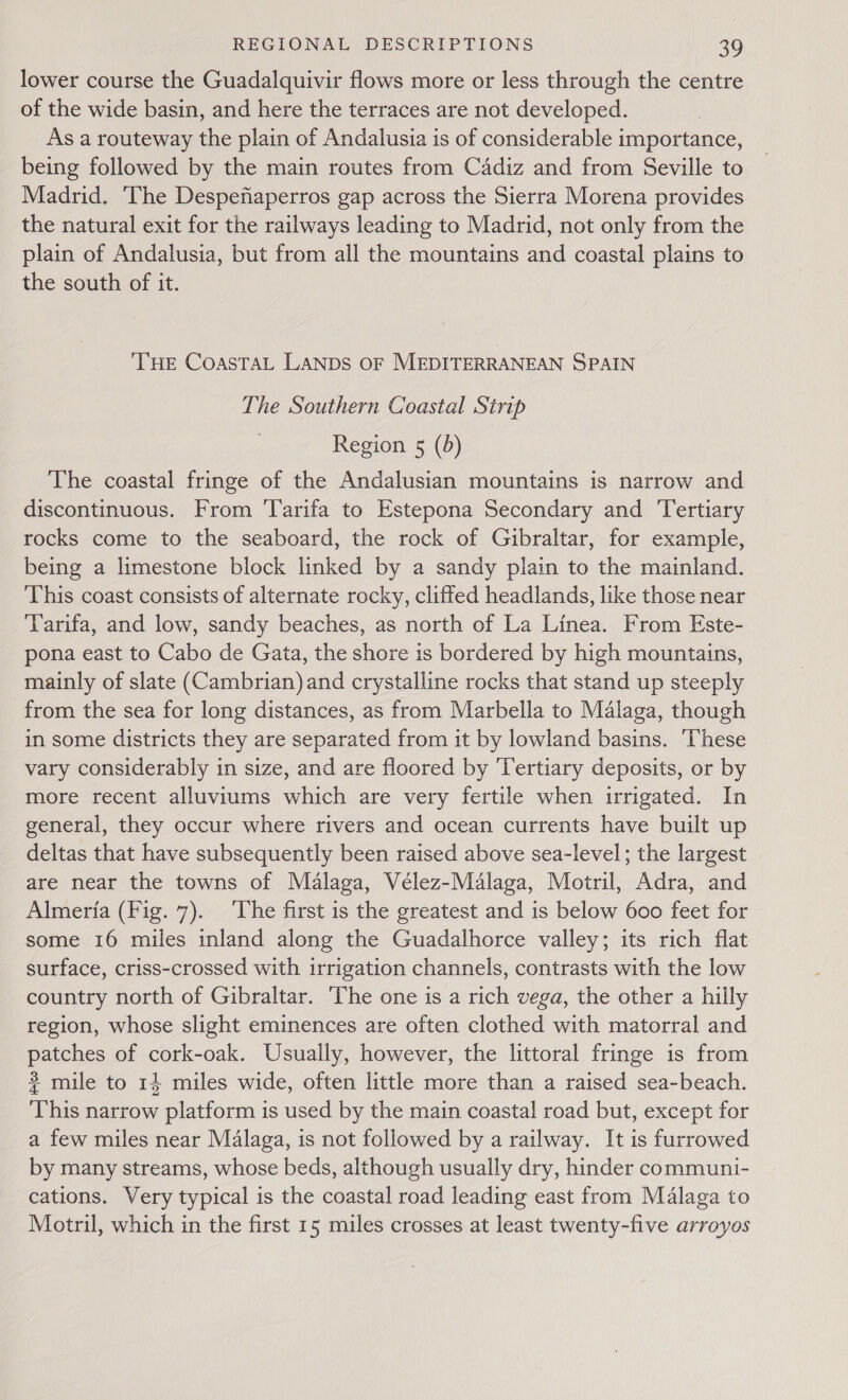 lower course the Guadalquivir flows more or less through the centre of the wide basin, and here the terraces are not developed. As a routeway the plain of Andalusia is of considerable importance, being followed by the main routes from Cadiz and from Seville to Madrid. ‘The Despefiaperros gap across the Sierra Morena provides the natural exit for the railways leading to Madrid, not only from the plain of Andalusia, but from all the mountains and coastal plains to the south of it. THE COASTAL LANDS OF MEDITERRANEAN SPAIN The Southern Coastal Strip Region 5 (d) The coastal fringe of the Andalusian mountains is narrow and discontinuous. From Tarifa to Estepona Secondary and Tertiary rocks come to the seaboard, the rock of Gibraltar, for example, being a limestone block linked by a sandy plain to the mainland. This coast consists of alternate rocky, cliffed headlands, like those near ‘Tarifa, and low, sandy beaches, as north of La Linea. From Este- pona east to Cabo de Gata, the shore is bordered by high mountains, mainly of slate (Cambrian) and crystalline rocks that stand up steeply from the sea for long distances, as from Marbella to Malaga, though in some districts they are separated from it by lowland basins. ‘These vary considerably in size, and are floored by Tertiary deposits, or by more recent alluviums which are very fertile when irrigated. In general, they occur where rivers and ocean currents have built up deltas that have subsequently been raised above sea-level; the largest are near the towns of Malaga, Vélez-Malaga, Motril, Adra, and Almeria (Fig. 7). ‘The first is the greatest and is below 600 feet for some 16 miles inland along the Guadalhorce valley; its rich flat surface, criss-crossed with irrigation channels, contrasts with the low country north of Gibraltar. The one is a rich vega, the other a hilly region, whose slight eminences are often clothed with matorral and patches of cork-oak. Usually, however, the littoral fringe is from # mile to 14 miles wide, often little more than a raised sea-beach. This narrow platform is used by the main coastal road but, except for a few miles near Malaga, is not followed by a railway. It is furrowed by many streams, whose beds, although usually dry, hinder communi- cations. Very typical is the coastal road leading east from Malaga to Motril, which in the first 15 miles crosses at least twenty-five arroyos