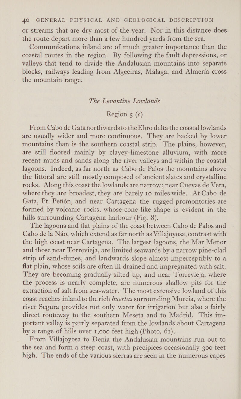 or streams that are dry most of the year. Nor in this distance does the route depart more than a few hundred yards from the sea. Communications inland are of much greater importance than the coastal routes in the region. By following the fault depressions, or valleys that tend to divide the Andalusian mountains into separate blocks, railways leading from Algeciras, Malaga, and Almeria cross the mountain range. The Levantine Lowlands Region 5 (c) From Cabo de Gatanorthwardsto the Ebro delta the coastal lowlands are usually wider and more continuous. They are backed by lower mountains than is the southern coastal strip. The plains, however, are still floored mainly by clayey-limestone alluvium, with more recent muds and sands along the river valleys and within the coastal lagoons. Indeed, as far north as Cabo de Palos the mountains above the littoral are still mostly composed of ancient slates and crystalline rocks. Along this coast the lowlands are narrow; near Cuevas de Vera, where they are broadest, they are barely 10 miles wide. At Cabo de Gata, Pt. Pefiédn, and near Cartagena the rugged promontories are formed by volcanic rocks, whose cone-like shape is evident in the hills surrounding Cartagena harbour (Fig. 8). The lagoons and flat plains of the coast between Cabo de Palos and Cabo de la Nao, which extend as far north as Villajoyosa, contrast with the high coast near Cartagena. The largest lagoons, the Mar Menor and those near ‘Torrevieja, are limited seawards by a narrow pine-clad strip of sand-dunes, and landwards slope almost imperceptibly to a flat plain, whose soils are often ill drained and impregnated with salt. They are becoming gradually silted up, and near Torrevieja, where the process is nearly complete, are numerous shallow pits for the extraction of salt from sea-water. The most extensive lowland of this coast reaches inland tothe rich huertas surrounding Murcia, where the river Segura provides not only water for irrigation but also a fairly direct routeway to the southern Meseta and to Madrid. This im- portant valley is partly separated from the lowlands about Cartagena by a range of hills over 1,000 feet high (Photo. 61). From Villajoyosa to Denia the Andalusian mountains run out to the sea and form a steep coast, with precipices occasionally 300 feet high. The ends of the various sierras are seen in the numerous capes
