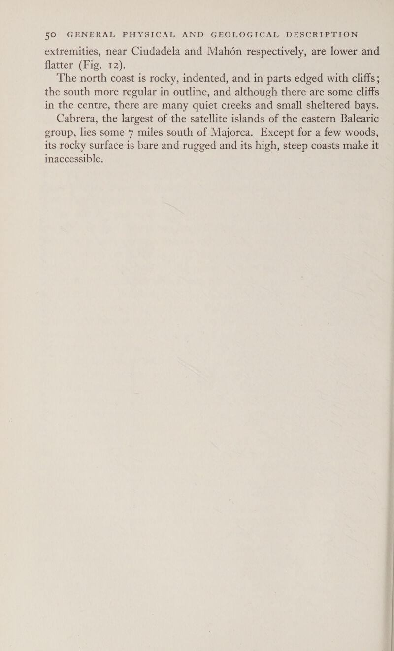 extremities, near Ciudadela and Mahon respectively, are lower and flatter (Fig. 12). The north coast is rocky, indented, and in parts edged with cliffs; the south more regular in outline, and although there are some cliffs in the centre, there are many quiet creeks and small sheltered bays. Cabrera, the largest of the satellite islands of the eastern Balearic group, lies some 7 miles south of Majorca. Except for a few woods, its rocky surface is bare and rugged and its high, steep coasts make it inaccessible.