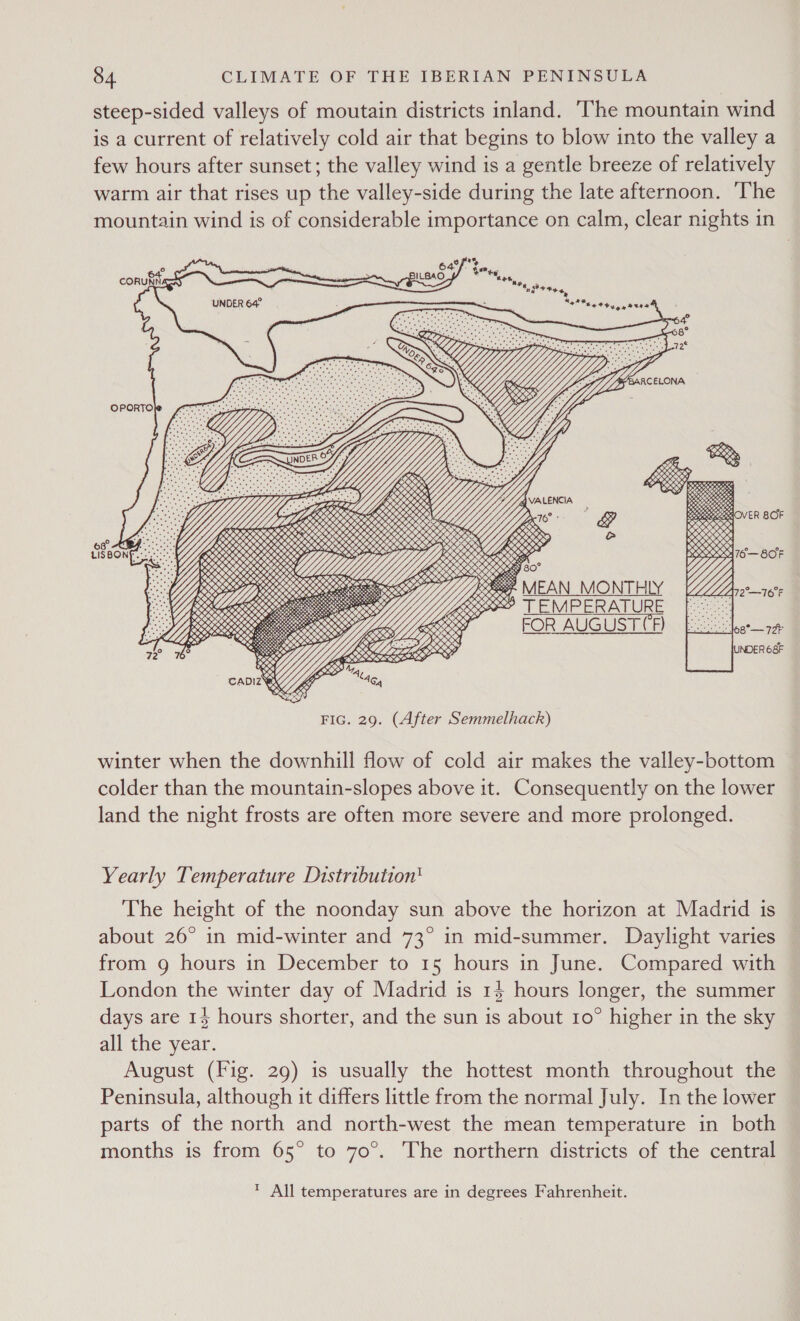 steep-sided valleys of moutain districts inland. The mountain wind is a current of relatively cold air that begins to blow into the valley a few hours after sunset; the valley wind is a gentle breeze of relatively warm air that rises up the valley-side during the late afternoon. ‘The mountain wind is of considerable importance on calm, clear nights in 64°, Fm te : : 6 Ete CORUNN ony a“ BILBAO Ar rinay ‘G+ tag ‘ ‘” UNDER 64    42% EET yy Atte OPORTO          GLI / RRS yp tl as SIONS RK i a XK SOC CRESS OK 2% LR i ORK KES CK gS x $3 eotaenes SOCIO oS SOS, 25 oe gn, Ko os &lt; O SoRKS eotetes es : eetetererens, res a ESOS 30 5S \ Vs Neseand KKK KN MH SRSLY BSS, &amp; WLIEERR OO LL Yj ROE SSS ee &lt; eee, c Mes 1 IRR ROR LEER EES [ SSS CBRE RK ere OSS? ee Se Nees &lt; Ys: ie &lt;0 se 2 OA CK, S288 SEK &gt; $09 f “asese LP K weer, DS S2 % KK pene o. ys res ~ eas DOOD RKO OY i YZ eens S erage gS sine Gs KES RS. SENSE es hetecacecee.   oO 08° BY LISBONE.-: 2 eX   6 ee 0, Me     o, Xx      winter when the downhill flow of cold air makes the valley-bottom colder than the mountain-slopes above it. Consequently on the lower land the night frosts are often more severe and more prolonged. Yearly Temperature Distribution' The height of the noonday sun above the horizon at Madrid is about 26° in mid-winter and 73° in mid-summer. Daylight varies from g hours in December to 15 hours in June. Compared with London the winter day of Madrid is 14 hours longer, the summer days are 13 hours shorter, and the sun is about 10° higher in the sky all the year. August (Fig. 29) is usually the hottest month throughout the Peninsula, although it differs little from the normal July. In the lower parts of the north and north-west the mean temperature in both months is from 65° to 70°. The northern districts of the central * All temperatures are in degrees Fahrenheit.              