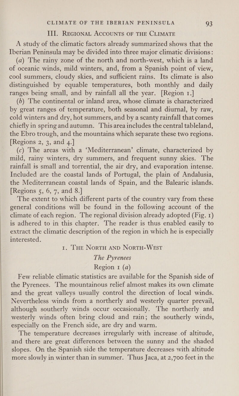   CLIMATE OF THE IBERIAN PENINSULA 93 III. REGIONAL ACCOUNTS OF THE CLIMATE A study of the climatic factors already summarized shows that the Iberian Peninsula may be divided into three major climatic divisions: (a) ‘The rainy zone of the north and north-west, which is a land of oceanic winds, mild winters, and, from a Spanish point of view, cool summers, cloudy skies, and sufficient rains. Its climate is also distinguished by equable temperatures, both monthly and daily ranges being small, and by rainfall all the year. [Region 1.] (5) ‘The continental or inland area, whose climate is characterized by great ranges of temperature, both seasonal and diurnal, by raw, cold winters and dry, hot summers, and by a scanty rainfall that comes chiefly in spring and autumn. ‘Thisarea includes the central tableland, the Ebro trough, and the mountains which separate these two regions. [Regions 2, 3, and 4.] (c) The areas with a ‘Mediterranean’ climate, characterized by mild, rainy winters, dry summers, and frequent sunny skies. The rainfall is small and torrential, the air dry, and evaporation intense. Included are the coastal lands of Portugal, the plain of Andalusia, the Mediterranean coastal lands of Spain, and the Balearic islands. [Regions 5, 6, 7, and 8.| The extent to which different parts of the country vary from these general conditions will be found in the following account of the climate of each region. The regional division already adopted (Fig. 1) is adhered to in this chapter. ‘The reader is thus enabled easily to extract the climatic description of the region in which he is especially interested. 1. ‘HE NoRTH AND NorTH-WEST The Pyrenees Region 1 (a) Few reliable climatic statistics are available for the Spanish side of the Pyrenees. The mountainous relief almost makes its own climate and the great valleys usually control the direction of local winds. Nevertheless winds from a northerly and westerly quarter prevail, although southerly winds occur occasionally. ‘The northerly and westerly winds often bring cloud and rain; the southerly winds, especially on the French side, are dry and warm. The temperature decreases irregularly with increase .of altitude, and there are great differences between the sunny and the shaded slopes. On the Spanish side the temperature decreases with altitude more slowly in winter than in summer. Thus Jaca, at 2,700 feet in the