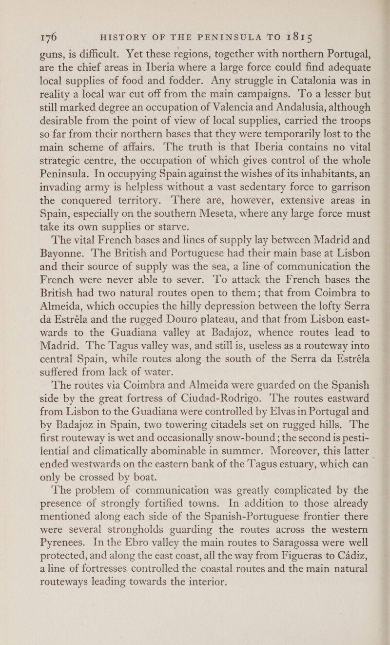 guns, is difficult. Yet these regions, together with northern Portugal, are the chief areas in Iberia where a large force could find adequate local supplies of food and fodder. Any struggle in Catalonia was in reality a local war cut off from the main campaigns. To a lesser but still marked degree an occupation of Valencia and Andalusia, although desirable from the point of view of local supplies, carried the troops so far from their northern bases that they were temporarily lost to the main scheme of affairs. ‘The truth is that Iberia contains no vital strategic centre, the occupation of which gives control of the whole Peninsula. In occupying Spain against the wishes of its inhabitants, an invading army is helpless without a vast sedentary force to garrison the conquered territory. There are, however, extensive areas in Spain, especially on the southern Meseta, where any large force must take its own supplies or starve. The vital French bases and lines of supply lay between Madrid and Bayonne. ‘The British and Portuguese had their main base at Lisbon and their source of supply was the sea, a line of communication the French were never able to sever. ‘To attack the French bases the British had two natural routes open to them; that from Coimbra to Almeida, which occupies the hilly depression between the lofty Serra da Estréla and the rugged Douro plateau, and that from Lisbon east- wards to the Guadiana valley at Badajoz, whence routes lead to Madrid. The 'Tagus valley was, and still is, useless as a routeway into central Spain, while routes along the south of the Serra da Estréla suffered from lack of water. The routes via Coimbra and Almeida were guarded on the Spanish side by the great fortress of Ciudad-Rodrigo. The routes eastward from Lisbon to the Guadiana were controlled by Elvas in Portugal and by Badajoz in Spain, two towering citadels set on rugged hills. The first routeway is wet and occasionally snow-bound; the second is pesti- lential and climatically abominable in summer. Moreover, this latter _ ended westwards on the eastern bank of the ‘Tagus estuary, which can only be crossed by boat. The problem of communication was greatly complicated by the presence of strongly fortified towns. In addition to those already mentioned along each side of the Spanish-Portuguese frontier there were several strongholds guarding the routes across the western Pyrenees. In the Ebro valley the main routes to Saragossa were well protected, and along the east coast, all the way from Figueras to Cadiz, a line of fortresses controlled the coastal routes and the main natural routeways leading towards the interior.