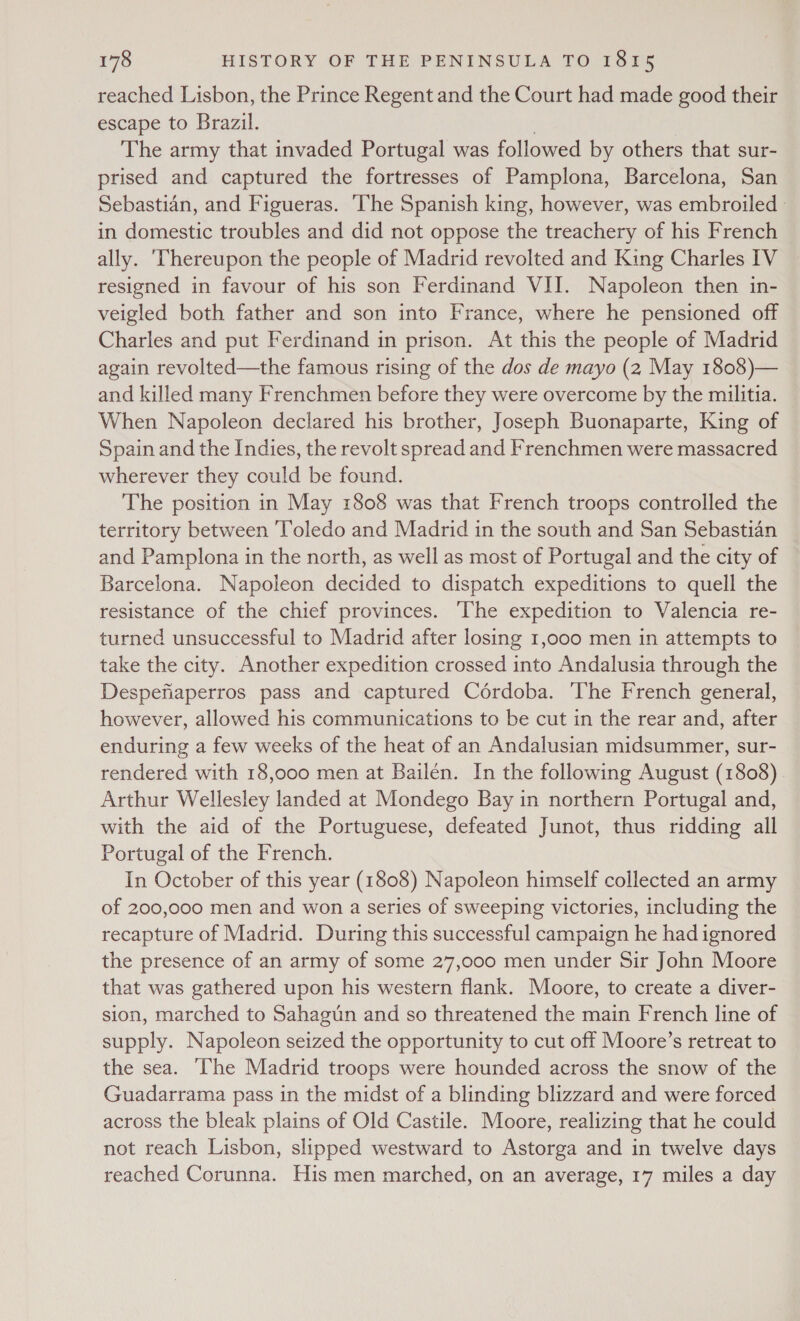 reached Lisbon, the Prince Regent and the Court had made good their escape to Brazil. | The army that invaded Portugal was followed by others that sur- prised and captured the fortresses of Pamplona, Barcelona, San Sebastian, and Figueras. The Spanish king, however, was embroiled » in domestic troubles and did not oppose the treachery of his French ally. ‘Thereupon the people of Madrid revolted and King Charles IV resigned in favour of his son Ferdinand VII. Napoleon then in- veigled both father and son into France, where he pensioned off Charles and put Ferdinand in prison. At this the people of Madrid again revolted—the famous rising of the dos de mayo (2 May 1808)— and killed many Frenchmen before they were overcome by the militia. When Napoleon declared his brother, Joseph Buonaparte, King of Spain and the Indies, the revolt spread and Frenchmen were massacred wherever they could be found. The position in May 1808 was that French troops controlled the territory between ‘Toledo and Madrid in the south and San Sebastian and Pamplona in the north, as well as most of Portugal and the city of Barcelona. Napoleon decided to dispatch expeditions to quell the resistance of the chief provinces. The expedition to Valencia re- turned unsuccessful to Madrid after losing 1,000 men in attempts to take the city. Another expedition crossed into Andalusia through the Despefiaperros pass and captured Cérdoba. The French general, however, allowed his communications to be cut in the rear and, after enduring a few weeks of the heat of an Andalusian midsummer, sur- rendered with 18,000 men at Bailén. In the following August (1808) Arthur Wellesley landed at Mondego Bay in northern Portugal and, with the aid of the Portuguese, defeated Junot, thus ridding all Portugal of the French. In October of this year (1808) Napoleon himself collected an army of 200,000 men and won a series of sweeping victories, including the recapture of Madrid. During this successful campaign he had ignored the presence of an army of some 27,000 men under Sir John Moore that was gathered upon his western flank. Moore, to create a diver- sion, marched to Sahagun and so threatened the main French line of supply. Napoleon seized the opportunity to cut off Moore’s retreat to the sea. ‘The Madrid troops were hounded across the snow of the Guadarrama pass in the midst of a blinding blizzard and were forced across the bleak plains of Old Castile. Moore, realizing that he could not reach Lisbon, slipped westward to Astorga and in twelve days reached Corunna. His men marched, on an average, 17 miles a day