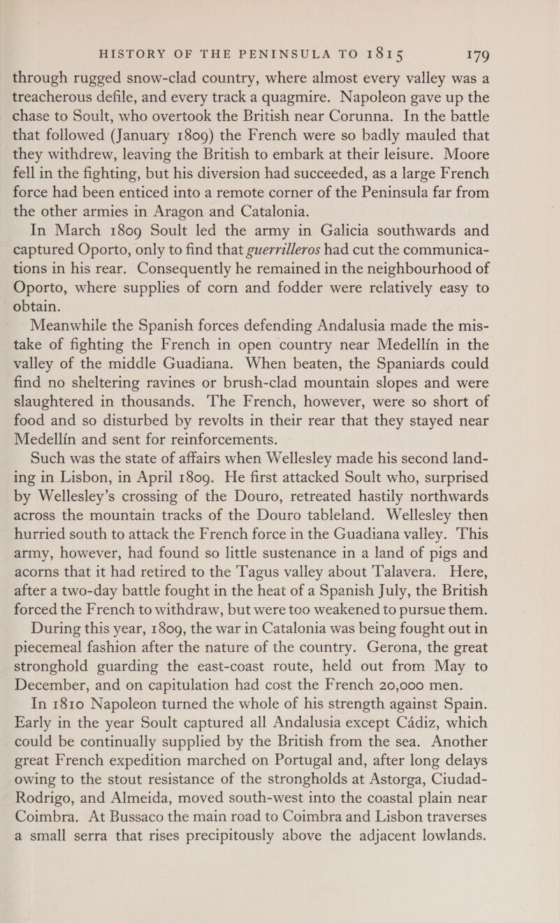 through rugged snow-clad country, where almost every valley was a treacherous defile, and every track a quagmire. Napoleon gave up the _ chase to Soult, who overtook the British near Corunna. In the battle that followed (January 1809) the French were so badly mauled that they withdrew, leaving the British to embark at their leisure. Moore fell in the fighting, but his diversion had succeeded, as a large French force had been enticed into a remote corner of the Peninsula far from the other armies in Aragon and Catalonia. In March 1809 Soult led the army in Galicia southwards and captured Oporto, only to find that guerrilleros had cut the communica- tions in his rear. Consequently he remained in the neighbourhood of Oporto, where supplies of corn and fodder were relatively easy to obtain. Meanwhile the Spanish forces defending Andalusia made the mis- take of fighting the French in open country near Medellin in the valley of the middle Guadiana. When beaten, the Spaniards could find no sheltering ravines or brush-clad mountain slopes and were slaughtered in thousands. The French, however, were so short of food and so disturbed by revolts in their rear that they stayed near Medellin and sent for reinforcements. Such was the state of affairs when Wellesley made his second land- ing in Lisbon, in April 1809. He first attacked Soult who, surprised by Wellesley’s crossing of the Douro, retreated hastily northwards across the mountain tracks of the Douro tableland. Wellesley then hurried south to attack the French force in the Guadiana valley. ‘This army, however, had found so little sustenance in a land of pigs and acorns that it had retired to the T'agus valley about ‘Talavera. Here, after a two-day battle fought in the heat of a Spanish July, the British forced the French to withdraw, but were too weakened to pursue them. During this year, 1809, the war in Catalonia was being fought out in piecemeal fashion after the nature of the country. Gerona, the great stronghold guarding the east-coast route, held out from May to December, and on capitulation had cost the French 20,000 men. In 1810 Napoleon turned the whole of his strength against Spain. Karly in the year Soult captured all Andalusia except Cadiz, which could be continually supplied by the British from the sea. Another great French expedition marched on Portugal and, after long delays _ owing to the stout resistance of the strongholds at Astorga, Ciudad- Rodrigo, and Almeida, moved south-west into the coastal plain near Coimbra. At Bussaco the main road to Coimbra and Lisbon traverses a small serra that rises precipitously above the adjacent lowlands.