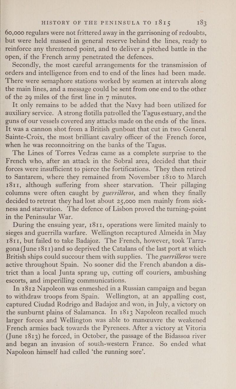 ) ) ) HISTORY OF THE PENINSULA TO I815 183 60,000 regulars were not frittered away in the garrisoning of redoubts, but were held massed in general reserve behind the lines, ready to reinforce any threatened point, and to deliver a pitched battle in the open, if the French army penetrated the defences. Secondly, the most careful arrangements for the transmission of the main lines, and a message could be sent from one end to the other of the 29 miles of the first line in 7 minutes. It only remains to be added that the Navy had been utilized for auxiliary service. A strong flotilla patrolled the Tagus estuary, and the guns of our vessels covered any attacks made on the ends of the lines. It was a cannon shot from a British gunboat that cut in two General Sainte-Croix, the most brilliant cavalry officer of the French force, when he was reconnoitring on the banks of the 'Tagus. The Lines of ‘Torres Vedras came as a complete surprise to the French who, after an attack in the Sobral area, decided that their forces were insufficient to pierce the fortifications. ‘They then retired to Santarem, where they remained from November 1810 to March 1811, although suffering from sheer starvation. ‘Their pillaging columns were often caught by guerrilleros, and when they finally decided to retreat they had lost about 25,000 men mainly from sick- ness and starvation. ‘The defence of Lisbon proved the turning-point in the Peninsular War. During the ensuing year, 1811, operations were limited mainly to sieges and guerrilla warfare. Wellington recaptured Almeida in May 1811, but failed to take Badajoz. ‘The French, however, took ‘Tarra- gona (June 1811) and so deprived the Catalans of the last port at which British ships could succour them with supplies. ‘he guerrilleros were active throughout Spain. No sooner did the French abandon a dis- trict than a local Junta sprang up, cutting off couriers, ambushing escorts, and imperilling communications. In 1812 Napoleon was enmeshed in a Russian campaign and began to withdraw troops from Spain. Wellington, at an appalling cost, captured Ciudad Rodrigo and Badajoz and won, in July, a victory on the sunburnt plains of Salamanca. In 1813 Napoleon recalled much larger forces and Wellington was able to manceuvre the weakened French armies back towards the Pyrenees. After a victory at Vitoria (June 1813) he forced, in October, the passage of the Bidassoa river and began an invasion of south-western France. So ended what Napoleon himself had called “the running sore’.