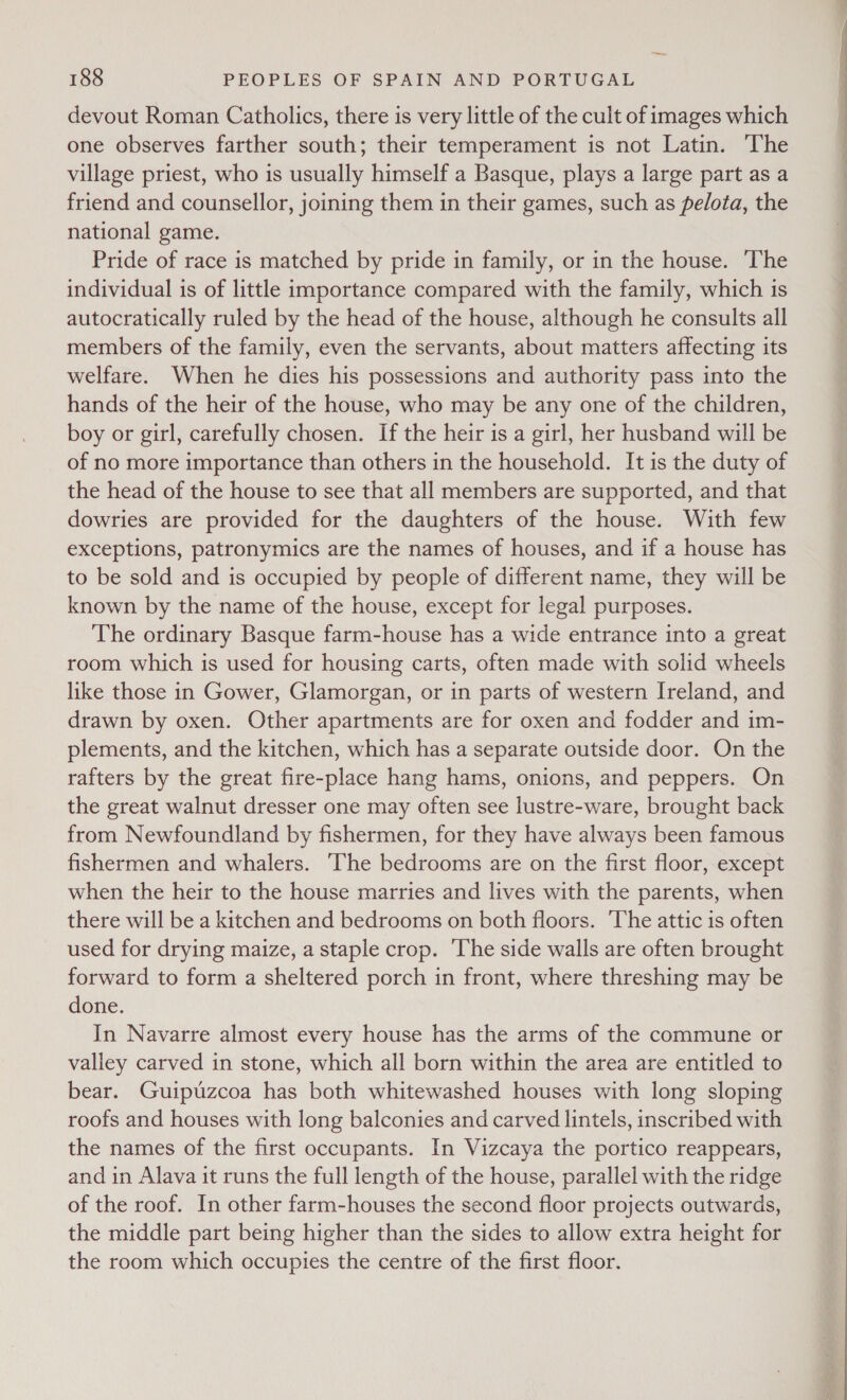 devout Roman Catholics, there is very little of the cult of images which one observes farther south; their temperament is not Latin. The village priest, who is usually himself a Basque, plays a large part as a friend and counsellor, joining them in their games, such as pelota, the national game. Pride of race is matched by pride in family, or in the house. The individual is of little importance compared with the family, which is autocratically ruled by the head of the house, although he consults all members of the family, even the servants, about matters affecting its welfare. When he dies his possessions and authority pass into the hands of the heir of the house, who may be any one of the children, boy or girl, carefully chosen. If the heir is a girl, her husband will be of no more importance than others in the household. It is the duty of the head of the house to see that all members are supported, and that dowries are provided for the daughters of the house. With few exceptions, patronymics are the names of houses, and if a house has to be sold and is occupied by people of different name, they will be known by the name of the house, except for legal purposes. The ordinary Basque farm-house has a wide entrance into a great room which is used for housing carts, often made with solid wheels like those in Gower, Glamorgan, or in parts of western Ireland, and drawn by oxen. Other apartments are for oxen and fodder and im- plements, and the kitchen, which has a separate outside door. On the rafters by the great fire-place hang hams, onions, and peppers. On the great walnut dresser one may often see lustre-ware, brought back from Newfoundland by fishermen, for they have always been famous fishermen and whalers. The bedrooms are on the first floor, except when the heir to the house marries and lives with the parents, when there will be a kitchen and bedrooms on both floors. The attic is often used for drying maize, a staple crop. ‘The side walls are often brought forward to form a sheltered porch in front, where threshing may be done. In Navarre almost every house has the arms of the commune or valley carved in stone, which all born within the area are entitled to bear. Guipuzcoa has both whitewashed houses with long sloping roofs and houses with long balconies and carved lintels, inscribed with the names of the first occupants. In Vizcaya the portico reappears, and in Alava it runs the full length of the house, parallel with the ridge of the roof. In other farm-houses the second floor projects outwards, the middle part being higher than the sides to allow extra height for the room which occupies the centre of the first floor. 