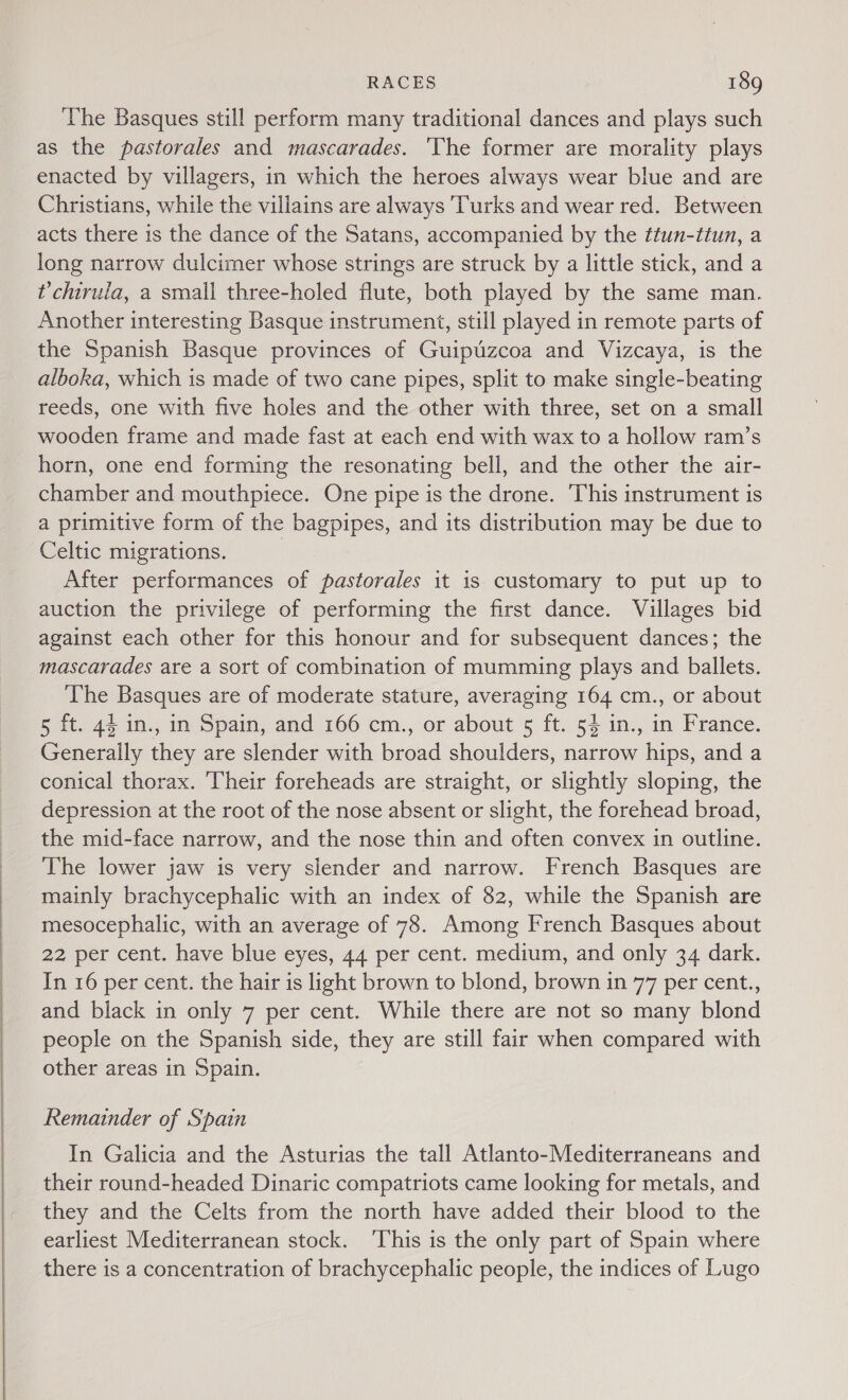  The Basques still perform many traditional dances and plays such as the pastorales and mascarades. ‘The former are morality plays enacted by villagers, in which the heroes always wear blue and are Christians, while the villains are always Turks and wear red. Between acts there is the dance of the Satans, accompanied by the ttun-itun, a long narrow dulcimer whose strings are struck by a little stick, and a ?chirula, a small three-holed flute, both played by the same man. Another interesting Basque instrument, still played in remote parts of the Spanish Basque provinces of Guipuzcoa and Vizcaya, is the alboka, which is made of two cane pipes, split to make single-beating reeds, one with five holes and the other with three, set on a small wooden frame and made fast at each end with wax to a hollow ram’s horn, one end forming the resonating bell, and the other the air- chamber and mouthpiece. One pipe is the drone. This instrument is a primitive form of the bagpipes, and its distribution may be due to Celtic migrations. After performances of pastorales it is customary to put up to auction the privilege of performing the first dance. Villages bid against each other for this honour and for subsequent dances; the mascarades are a sort of combination of mumming plays and ballets. The Basques are of moderate stature, averaging 164 cm., or about 5 ft. 44 in., in Spain, and 166 cm., or about 5 ft. 54 in., in France. Generally they are slender with broad shoulders, narrow hips, and a conical thorax. Their foreheads are straight, or slightly sloping, the depression at the root of the nose absent or slight, the forehead broad, the mid-face narrow, and the nose thin and often convex in outline. The lower jaw is very slender and narrow. French Basques are mainly brachycephalic with an index of 82, while the Spanish are mesocephalic, with an average of 78. Among French Basques about 22 per cent. have blue eyes, 44 per cent. medium, and only 34 dark. In 16 per cent. the hair is light brown to blond, brown in 77 per cent., and black in only 7 per cent. While there are not so many blond people on the Spanish side, they are still fair when compared with other areas in Spain. Remainder of Spain In Galicia and the Asturias the tall Atlanto-Mediterraneans and their round-headed Dinaric compatriots came looking for metals, and they and the Celts from the north have added their blood to the earliest Mediterranean stock. ‘This is the only part of Spain where there is a concentration of brachycephalic people, the indices of Lugo