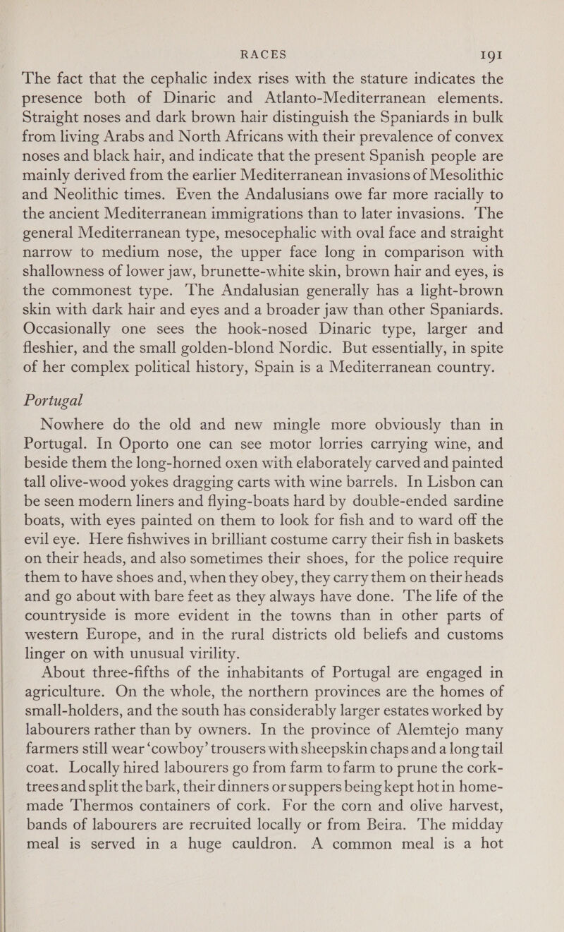    RACES Ig! The fact that the cephalic index rises with the stature indicates the presence both of Dinaric and Atlanto-Mediterranean elements. Straight noses and dark brown hair distinguish the Spaniards in bulk from living Arabs and North Africans with their prevalence of convex noses and black hair, and indicate that the present Spanish people are mainly derived from the earlier Mediterranean invasions of Mesolithic and Neolithic times. Even the Andalusians owe far more racially to the ancient Mediterranean immigrations than to later invasions. ‘The general Mediterranean type, mesocephalic with oval face and straight narrow to medium nose, the upper face long in comparison with shallowness of lower jaw, brunette-white skin, brown hair and eyes, is the commonest type. The Andalusian generally has a light-brown skin with dark hair and eyes and a broader jaw than other Spaniards. Occasionally one sees the hook-nosed Dinaric type, larger and fleshier, and the small golden-blond Nordic. But essentially, in spite of her complex political history, Spain is a Mediterranean country. Portugal Nowhere do the old and new mingle more obviously than in Portugal. In Oporto one can see motor lorries carrying wine, and beside them the long-horned oxen with elaborately carved and painted tall olive-wood yokes dragging carts with wine barrels. In Lisbon can &gt; be seen modern liners and flying-boats hard by double-ended sardine boats, with eyes painted on them to look for fish and to ward off the evil eye. Here fishwives in brilliant costume carry their fish in baskets on their heads, and also sometimes their shoes, for the police require them to have shoes and, when they obey, they carry them on their heads and go about with bare feet as they always have done. The life of the countryside is more evident in the towns than in other parts of western Europe, and in the rural districts old beliefs and customs linger on with unusual virility. About three-fifths of the inhabitants of Portugal are engaged in agriculture. On the whole, the northern provinces are the homes of small-holders, and the south has considerably larger estates worked by labourers rather than by owners. In the province of Alemtejo many farmers still wear ‘cowboy’ trousers with sheepskin chaps and a long tail coat. Locally hired labourers go from farm to farm to prune the cork- trees and split the bark, their dinners or suppers being kept hot in home- made ‘Thermos containers of cork. For the corn and olive harvest, bands of labourers are recruited locally or from Beira. The midday meal is served in a huge cauldron. A common meal is a hot