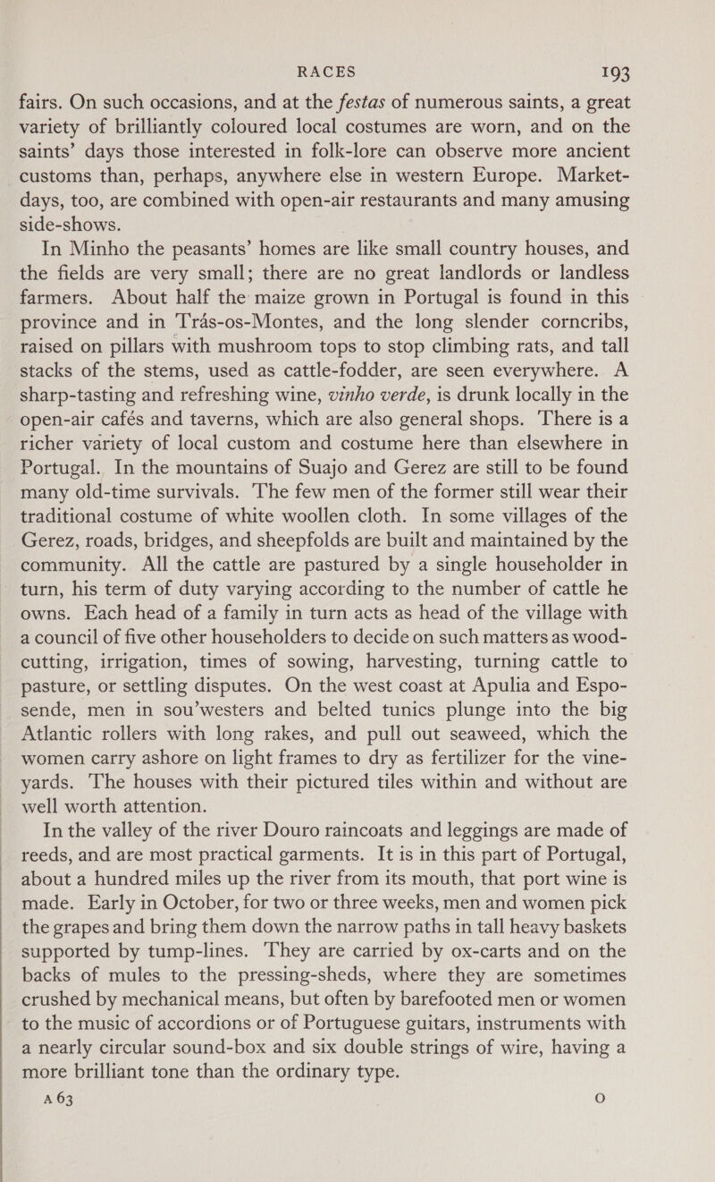  fairs. On such occasions, and at the festas of numerous saints, a great variety of brilliantly coloured local costumes are worn, and on the saints’ days those interested in folk-lore can observe more ancient customs than, perhaps, anywhere else in western Europe. Market- days, too, are combined with open-air restaurants and many amusing side-shows. In Minho the peasants’ homes are like small country houses, and the fields are very small; there are no great landlords or landless farmers. About half the maize grown in Portugal is found in this » province and in ‘Tras-os-Montes, and the long slender corncribs, raised on pillars with mushroom tops to stop climbing rats, and tall stacks of the stems, used as cattle-fodder, are seen everywhere. A sharp-tasting and refreshing wine, vinho verde, is drunk locally in the open-air cafés and taverns, which are also general shops. ‘There is a richer variety of local custom and costume here than elsewhere in Portugal. In the mountains of Suajo and Gerez are still to be found many old-time survivals. The few men of the former still wear their traditional costume of white woollen cloth. In some villages of the Gerez, roads, bridges, and sheepfolds are built and maintained by the community. All the cattle are pastured by a single householder in - turn, his term of duty varying according to the number of cattle he owns. Each head of a family in turn acts as head of the village with a council of five other householders to decide on such matters as wood- cutting, irrigation, times of sowing, harvesting, turning cattle to pasture, or settling disputes. On the west coast at Apulia and Espo- sende, men in sou’westers and belted tunics plunge into the big Atlantic rollers with long rakes, and pull out seaweed, which the women carry ashore on light frames to dry as fertilizer for the vine- yards. The houses with their pictured tiles within and without are well worth attention. In the valley of the river Douro raincoats and leggings are made of reeds, and are most practical garments. It is in this part of Portugal, about a hundred miles up the river from its mouth, that port wine is made. Early in October, for two or three weeks, men and women pick the grapes and bring them down the narrow paths in tall heavy baskets supported by tump-lines. ‘They are carried by ox-carts and on the backs of mules to the pressing-sheds, where they are sometimes crushed by mechanical means, but often by barefooted men or women to the music of accordions or of Portuguese guitars, instruments with a nearly circular sound-box and six double strings of wire, having a more brilliant tone than the ordinary type. A 63 O