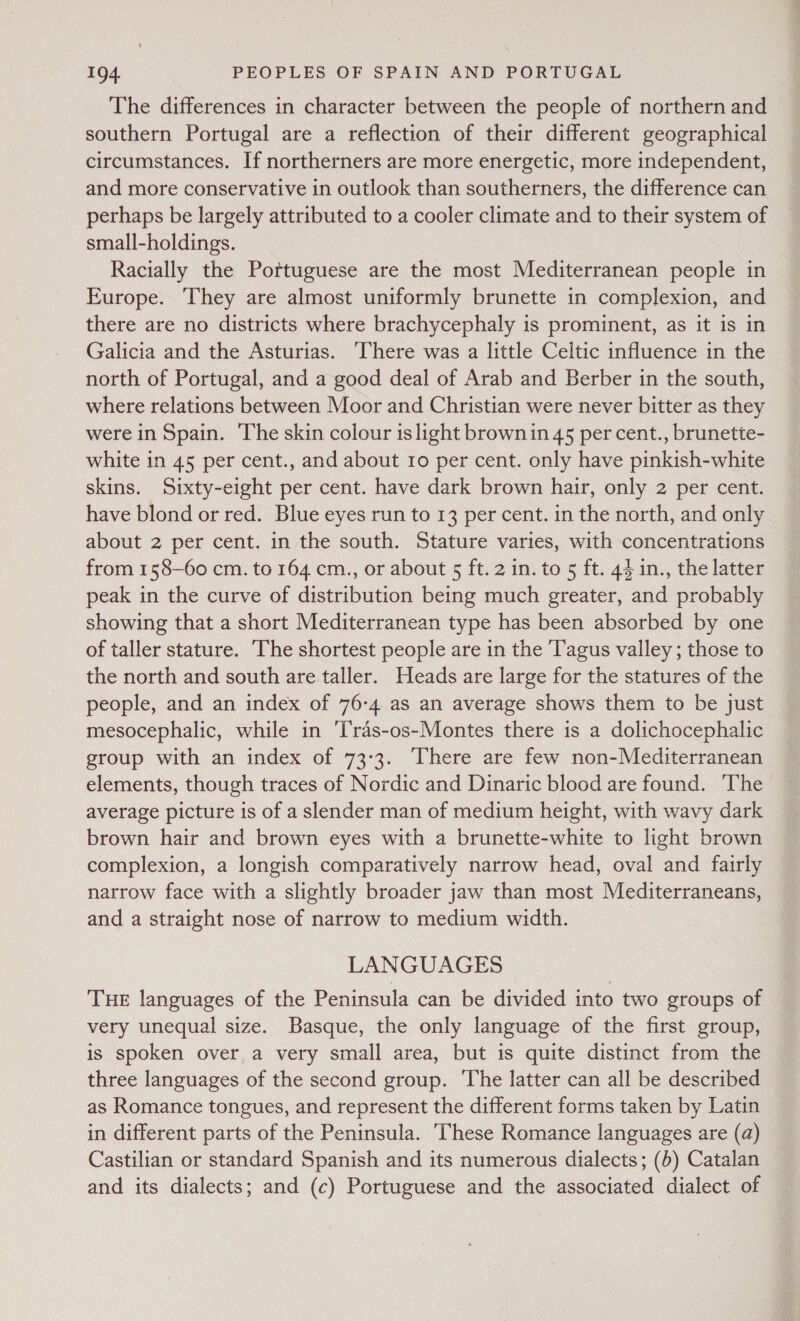 The differences in character between the people of northern and southern Portugal are a reflection of their different geographical circumstances. If northerners are more energetic, more independent, and more conservative in outlook than southerners, the difference can perhaps be largely attributed to a cooler climate and to their system of small-holdings. Racially the Pottuguese are the most Mediterranean people in Europe. They are almost uniformly brunette in complexion, and there are no districts where brachycephaly is prominent, as it is in Galicia and the Asturias. ‘There was a little Celtic influence in the north of Portugal, and a good deal of Arab and Berber in the south, where relations between Moor and Christian were never bitter as they were in Spain. ‘The skin colour is light brown in 45 per cent., brunette- white in 45 per cent., and about ro per cent. only have pinkish-white skins. Sixty-eight per cent. have dark brown hair, only 2 per cent. have blond or red. Blue eyes run to 13 per cent. in the north, and only about 2 per cent. in the south. Stature varies, with concentrations from 158-60 cm. to 164 cm., or about 5 ft.2 in. to 5 ft. 44 in., the latter peak in the curve of distribution being much greater, and probably showing that a short Mediterranean type has been absorbed by one of taller stature. ‘The shortest people are in the T'agus valley ; those to the north and south are taller. Heads are large for the statures of the people, and an index of 76-4 as an average shows them to be just mesocephalic, while in ‘T'ras-os-Montes there is a dolichocephalic group with an index of 73:3. There are few non-Mediterranean elements, though traces of Nordic and Dinaric blood are found. ‘The average picture is of a slender man of medium height, with wavy dark brown hair and brown eyes with a brunette-white to light brown complexion, a longish comparatively narrow head, oval and fairly narrow face with a slightly broader jaw than most Mediterraneans, and a straight nose of narrow to medium width. LANGUAGES THE languages of the Peninsula can be divided into two groups of very unequal size. Basque, the only language of the first group, is spoken over a very small area, but is quite distinct from the three languages of the second group. The latter can all be described as Romance tongues, and represent the different forms taken by Latin in different parts of the Peninsula. These Romance languages are (a) Castilian or standard Spanish and its numerous dialects; (6) Catalan and its dialects; and (c) Portuguese and the associated dialect of