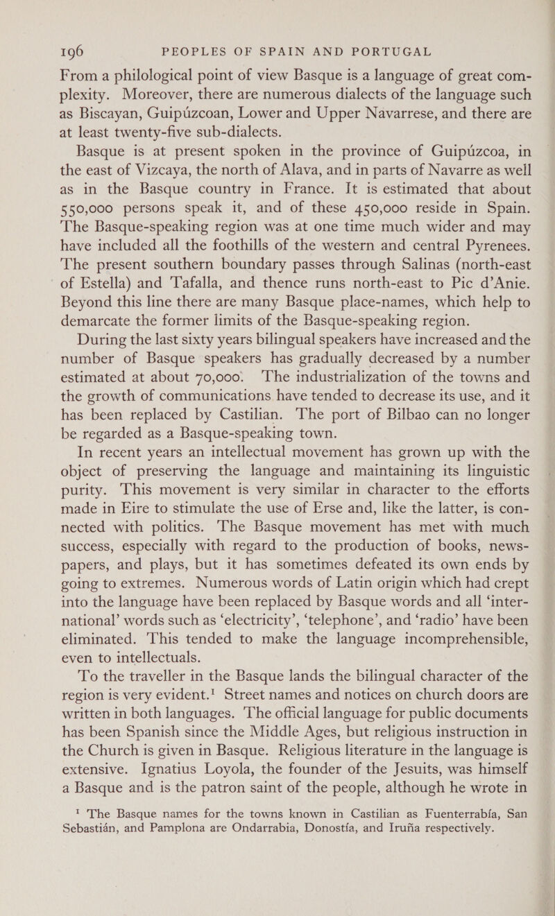 From a philological point of view Basque is a language of great com- plexity. Moreover, there are numerous dialects of the language such as Biscayan, Guipuzcoan, Lower and Upper Navarrese, and there are at least twenty-five sub-dialects. Basque is at present spoken in the province of Guipuzcoa, in the east of Vizcaya, the north of Alava, and in parts of Navarre as well as in the Basque country in France. It is estimated that about 550,000 persons speak it, and of these 450,000 reside in Spain. The Basque-speaking region was at one time much wider and may have included all the foothills of the western and central Pyrenees. The present southern boundary passes through Salinas (north-east of Estella) and Tafalla, and thence runs north-east to Pic d’Anie. Beyond this line there are many Basque place-names, which help to demarcate the former limits of the Basque-speaking region. During the last sixty years bilingual speakers have increased and the number of Basque speakers has gradually decreased by a number estimated at about 70,000. The industrialization of the towns and the growth of communications have tended to decrease its use, and it has been replaced by Castilian. The port of Bilbao can no longer be regarded as a Basque-speaking town. In recent years an intellectual movement has grown up with the object of preserving the language and maintaining its linguistic purity. This movement is very similar in character to the efforts made in Eire to stimulate the use of Erse and, like the latter, is con- nected with politics. ‘The Basque movement has met with much success, especially with regard to the production of books, news- papers, and plays, but it has sometimes defeated its own ends by going to extremes. Numerous words of Latin origin which had crept into the language have been replaced by Basque words and all ‘inter- national’ words such as ‘electricity’, ‘telephone’, and ‘radio’ have been eliminated. ‘This tended to make the language incomprehensible, even to intellectuals. To the traveller in the Basque lands the bilingual character of the region is very evident.' Street names and notices on church doors are written in both languages. ‘The official language for public documents has been Spanish since the Middle Ages, but religious instruction in the Church is given in Basque. Religious literature in the language is extensive. Ignatius Loyola, the founder of the Jesuits, was himself a Basque and is the patron saint of the people, although he wrote in ' The Basque names for the towns known in Castilian as Fuenterrabia, San Sebastian, and Pamplona are Ondarrabia, Donostia, and Irufia respectively.